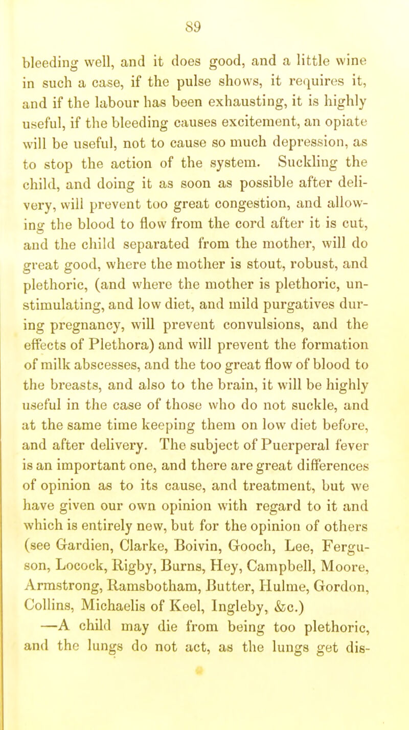 bleeding well, and it does good, and a little wine in such a case, if the pulse shows, it requires it, and if the labour has been exhausting, it is highly useful, if the bleeding causes excitement, an opiate will be useful, not to cause so much depression, as to stop the action of the system. Suckling the child, and doing it as soon as possible after deli- very, will prevent too great congestion, and allow- ing the blood to flow from the cord after it is cut, and the child separated from the mother, will do great good, where the mother is stout, robust, and plethoric, (and where the mother is plethoric, un- stimulating, and low diet, and mild purgatives dur- ing pregnancy, will prevent convulsions, and the effects of Plethora) and will prevent the formation of milk abscesses, and the too great flow of blood to the bz'easts, and also to the brain, it will be highly useful in the case of those who do not suckle, and at the same time keeping them on low diet before, and after delivery. The subject of Puerperal fever is an important one, and there are great differences of opinion as to its cause, and treatment, but we have given our own opinion with regard to it and which is entirely new, but for the opinion of others (see Gardien, Clarke, Boivin, Gooch, Lee, Fergu- son, Locock, Rigby, Burns, Hey, Campbell, Moore, Armstrong, Ramsbotham, Butter, Hulme, Gordon, Collins, Michaelis of Keel, Ingleby, »fec.) —A child may die from being too plethoric, and the lungs do not act, as the lungs get die-