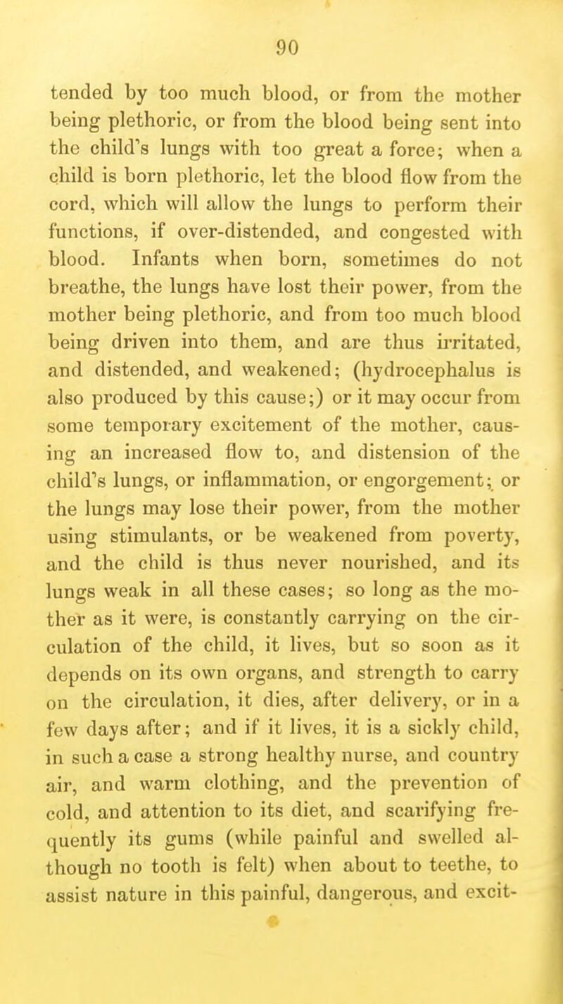 tended by too much blood, or from the mother being plethoric, or from the blood being sent into the child's lungs with too great a force; when a child is born plethoric, let the blood flow from the cord, which will allow the lungs to perform their functions, if over-distended, and congested with blood. Infants when born, sometimes do not breathe, the lungs have lost their power, from the mother being plethoric, and from too much blood being driven into them, and are thus irritated, and distended, and weakened; (hydrocephalus is also produced by this cause;) or it may occur from some temporary excitement of the mother, caus- ing an increased flow to, and distension of the child's lungs, or inflammation, or engorgement; or the lungs may lose their power, from the mother using stimulants, or be weakened from poverty, and the child is thus never nourished, and its lungs weak in all these cases; so long as the mo- ther as it were, is constantly carrying on the cir- culation of the child, it lives, but so soon as it depends on its own organs, and strength to carry on the circulation, it dies, after delivery, or in a few days after; and if it lives, it is a sickly child, in such a case a strong healthy nurse, and country air, and warm clothing, and the prevention of cold, and attention to its diet, and scarifying fre- quently its gums (while painful and swelled al- though no tooth is felt) when about to teethe, to assist nature in this painful, dangerous, and excit-