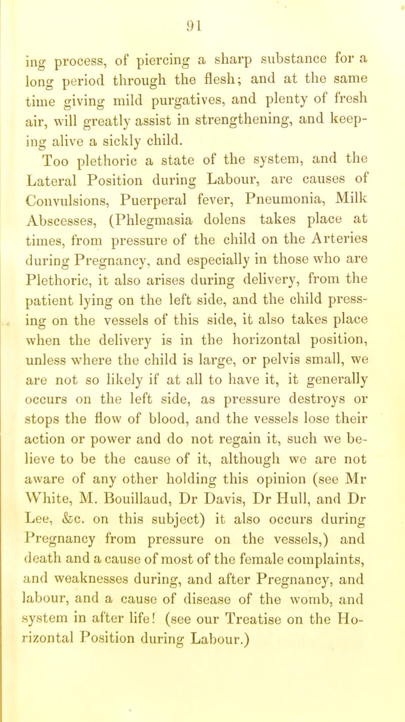 ing process, of piercing a sharp substance for a long period through the flesh; and at the same time giving mild purgatives, and plenty of fresh air, will greatly assist in strengthening, and keep- ing alive a sickly child. Too plethoric a state of the system, and the Lateral Position during Labour, are causes of Convulsions, Puerperal fever. Pneumonia, Milk Abscesses, (Phlegmasia dolens takes place at times, from pressure of the child on the Arteries during Pregnancy, and especially in those who are Plethoric, it also arises during delivery, from the patient lying on the left side, and the child press- ing on the vessels of this side, it also takes place when the delivery is in the horizontal position, unless where the child is large, or pelvis small, we are not so likely if at all to have it, it generally occurs on the left side, as pressure destroys or stops the flow of blood, and the vessels lose their action or power and do not regain it, such we be- lieve to be the cause of it, although we are not aware of any other holding this opinion (see Mr White, M. Bouillaud, Dr Davis, Dr Hull, and Dr Lee, &c. on this subject) it also occurs during Pregnancy from pressure on the vessels,) and death and a cause of most of the female complaints, and weaknesses during, and after Pregnancy, and labour, and a cause of disease of the womb, and system in after life! (see our Treatise on the Ho- rizontal Position during Labour.)