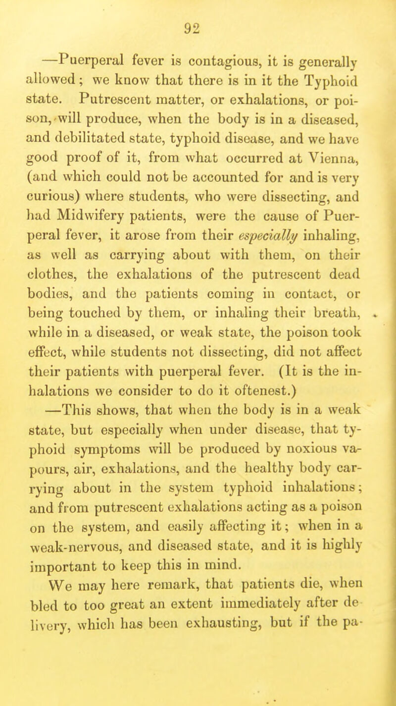 —Puerperal fever is contagious, it is generally allowed; we know that there is in it the Typhoid state. Putrescent matter, or exhalations, or poi- son,-will produce, when the body is in a diseased, and debilitated state, typhoid disease, and we have good proof of it, from what occurred at Vienna, (and which could not be accounted for and is very curious) where students, who were dissecting, and had Midwifery patients, were the cause of Puer- peral fever, it arose from their especially inhaling, as well as carrying about with them, on their clothes, the exhalations of the putrescent dead bodies, and the patients coming in contact, or being touched by them, or inhaling their breath, » while in a diseased, or weak state, the poison took effect, while students not dissecting, did not affect their patients with puerperal fever. (It is the in- halations we consider to do it oftenest.) —This shows, that when the body is in a weak state, but especially when under disease, that ty- phoid symptoms will be produced by noxious va- pours, air, exhalations, and the healthy body car- rying about in the system typhoid inhalations; and from putrescent exhalations acting as a poison on the system, and easily affecting it; when in a weak-nervous, and diseased state, and it is highly important to keep this in mind. We may here remark, that patients die, when bled to too great an extent immediately after de livery, whicli has been exhausting, but if the pa-