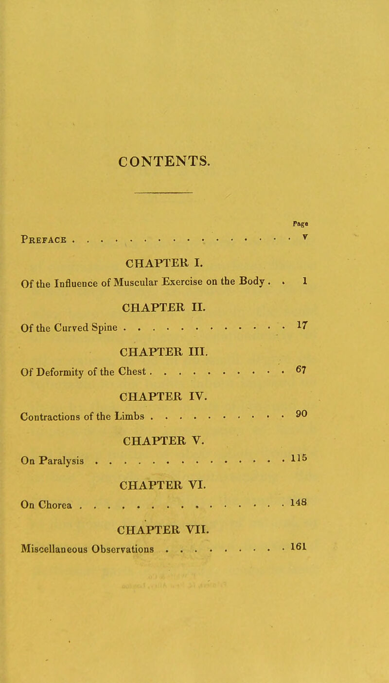 CONTENTS. Preface ^ CHAPTER I. Of the Influence of Muscular Exercise on the Body . . 1 CHAPTER II. Of the Curved Spine .17 CHAPTER III. Of Deformity of the Chest 6? CHAPTER IV. Contractions of the Limbs 90 CHAPTER V. On Paralysis CHAPTER VI. On Chorea 148 CHAPTER VII. Miscellaneous Observations 161