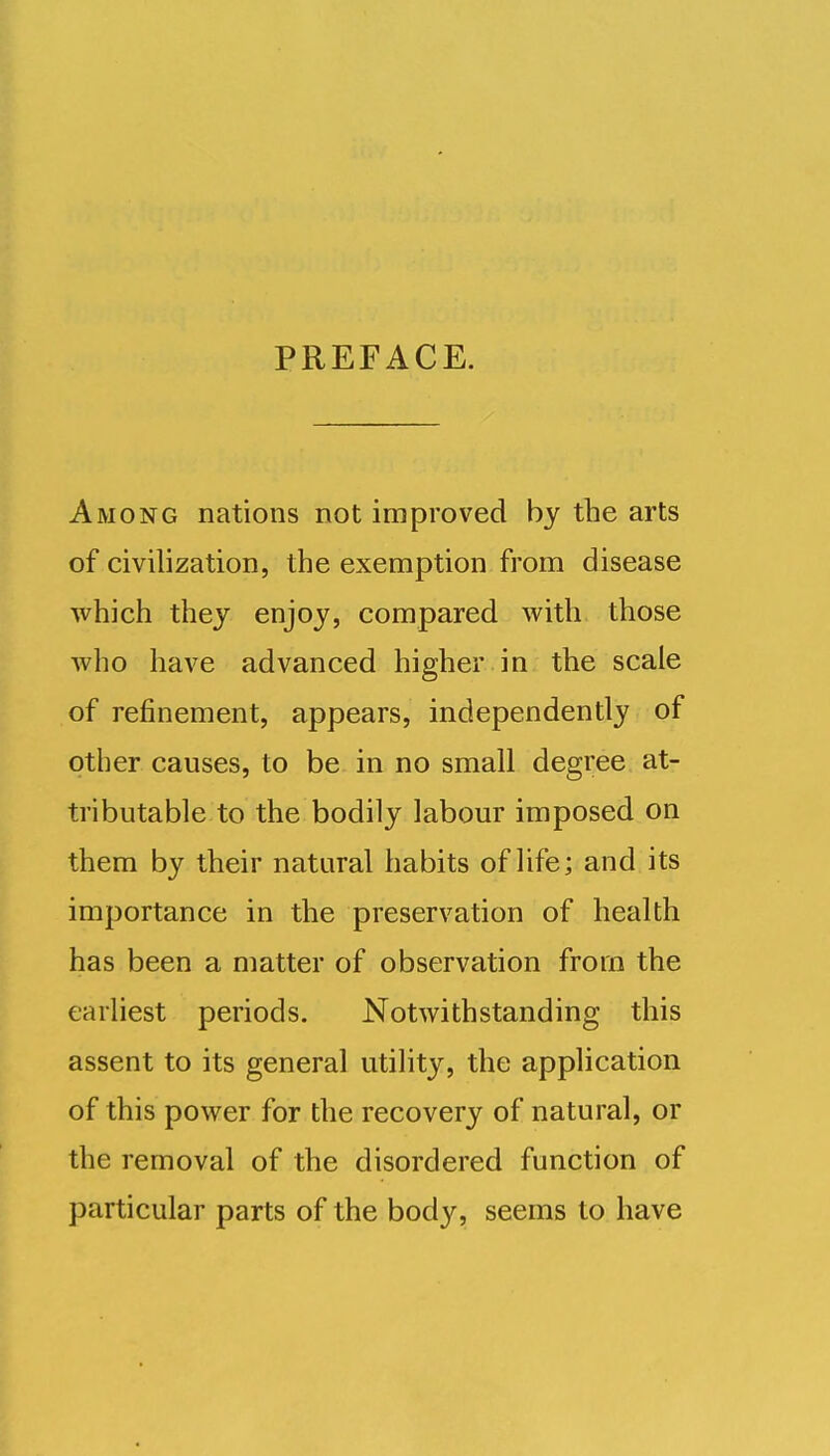 PREFACE. Among nations not improved by the arts of civilization, the exemption from disease which they enjoy, compared with those who have advanced higher in the scale of refinement, appears, independently of other causes, to be in no small degree at- tributable to the bodily labour imposed on them by their natural habits of life; and its importance in the preservation of health has been a matter of observation from the earliest periods. Notwithstanding this assent to its general utility, the application of this power for the recovery of natural, or the removal of the disordered function of particular parts of the body, seems to have