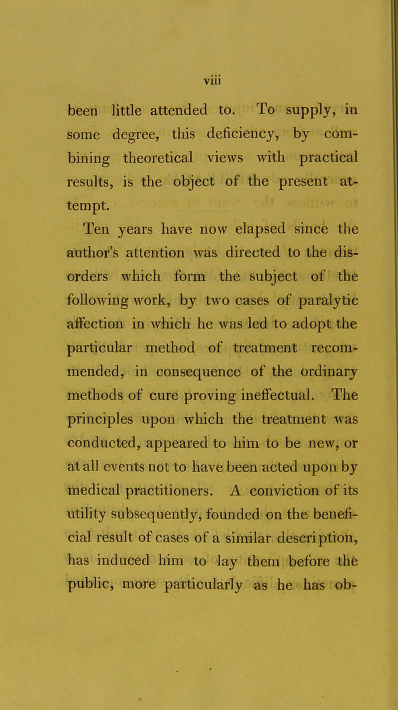 been little attended to. To supply, in some degree, this deficiency, by com- bining theoretical views with practical results, is the object of the present at- tempt. Ten years have now elapsed since the author's attention was directed to the dis- orders which form the subject of the following work, by two cases of paralytic affection in which he was led to adopt the particular method of treatment recom- mended, in consequence of the ordinary methods of cure proving ineffectual. The principles upon which the treatment was conducted, appeared to him to be new, or at all events not to have been acted upon by medical practitioners. A conviction of its utility subsequently, founded on the benefi- cial result of cases of a similar description, has induced him to lay them before the public, more particularly as he has ob-