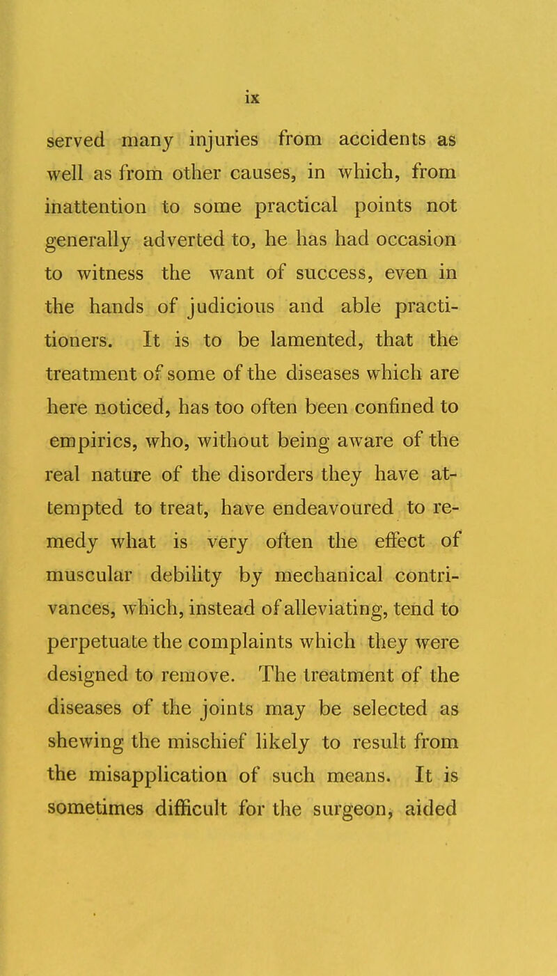 served many injuries from accidents as well as from other causes, in which, from inattention to some practical points not generally adverted to, he has had occasion to witness the want of success, even in the hands of judicious and able practi- tioners. It is to be lamented, that the treatment of some of the diseases which are here noticed, has too often been confined to empirics, who, without being aware of the real nature of the disorders they have at- tempted to treat, have endeavoured to re- medy what is very often the effect of muscular debility by mechanical contri- vances, which, instead of alleviating, tend to perpetuate the complaints which they were designed to remove. The treatment of the diseases of the joints may be selected as shewing the mischief likely to result from the misapplication of such means. It is sometimes difficult for the surgeon, aided