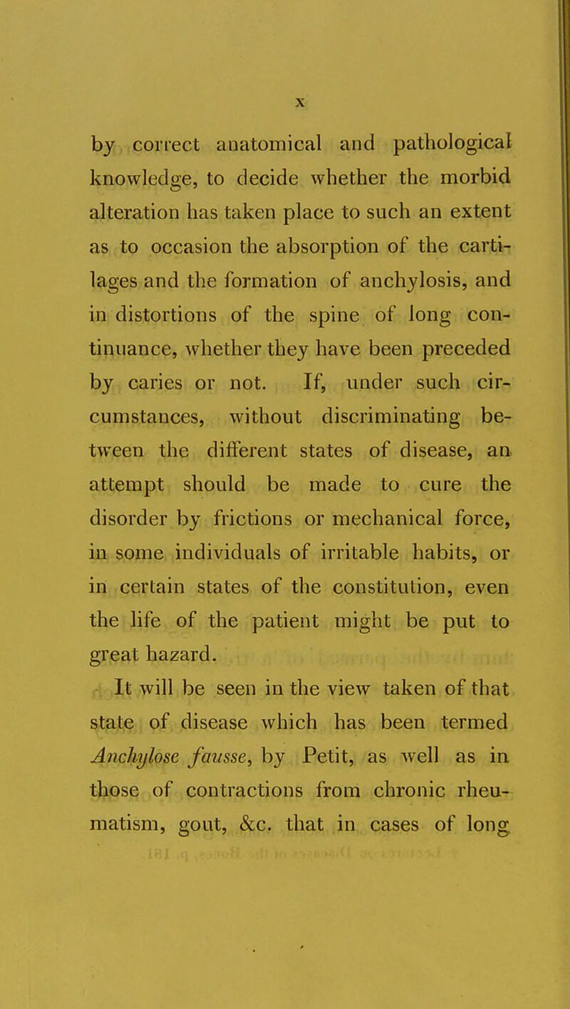 by correct anatomical and pathological knowledge, to decide whether the morbid alteration has taken place to such an extent as to occasion the absorption of the carti- lages and the formation of anchylosis, and in distortions of the spine of long con- tinuance, whether they have been preceded by caries or not. If, under such cir- cumstances, without discriminating be- tween the different states of disease, an. attempt should be made to cure the disorder by frictions or mechanical force, in some individuals of irritable habits, or in certain states of the constitution, even the life of the patient might be put to great hazard. ri .It will be seen in the view taken of that pf, disease which has been termed Ancliylose fausse, by Petit, as well as in ttose of contractions from chronic rheu- matism, gout, &c. that in cases of long