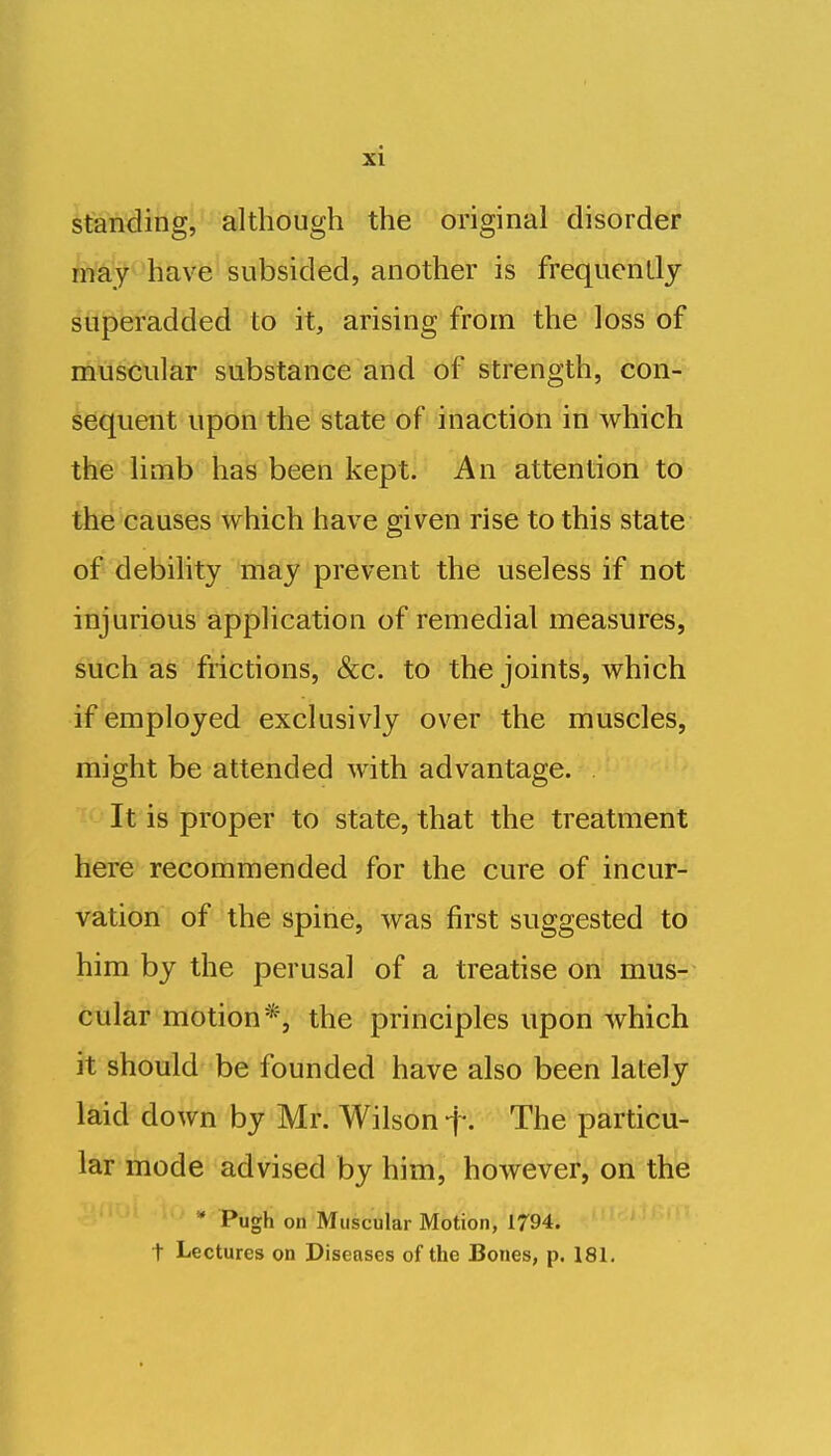 standing, although the original disorder Wy^'have subsided, another is frequcnllj superadded to it, arising from the loss of muscular substance and of strength, con- sequent upon the state of inaction in which the limb has been kept. An attention to the causes which have given rise to this state of debility may prevent the useless if not injurious application of remedial measures, such as frictions, &c. to the joints, which if employed exclusivly over the muscles, might be attended with advantage. It is proper to state, that the treatment here recommended for the cure of incur- vation of the spine, was first suggested to him by the perusal of a treatise on mus- cular motion*, the principles upon which it should be founded have also been lately- laid down by Mr. Wilson f. The particu- lar mode advised by him, however, on the '* Pugh on Muscular Motion, 1794. t Lectures on Diseases of the Bones, p. 181.