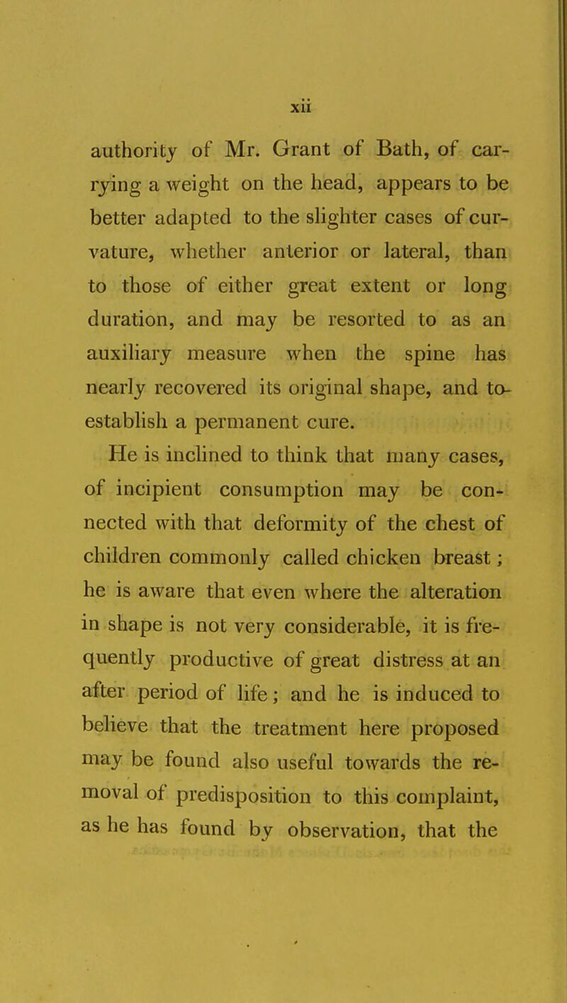 xu authority of Mr. Grant of Bath, of car- rying a weight on the head, appears to be better adapted to the shghter cases of cur- vature, whether anterior or lateral, than to those of either great extent or long duration, and may be resorted to as an auxiliary measure when the spine has nearly recovered its original shape, and to- establish a permanent cure. He is inclined to think that many cases, of incipient consumption may be con- nected with that deformity of the chest of children commonly called chicken breast; he is aware that even where the alteration in shape is not very considerable, it is fre- quently productive of great distress at an after period of life; and he is induced to believe that the treatment here proposed may be found also useful towards the re- moval of predisposition to this complaint, as he has found by observation, that the