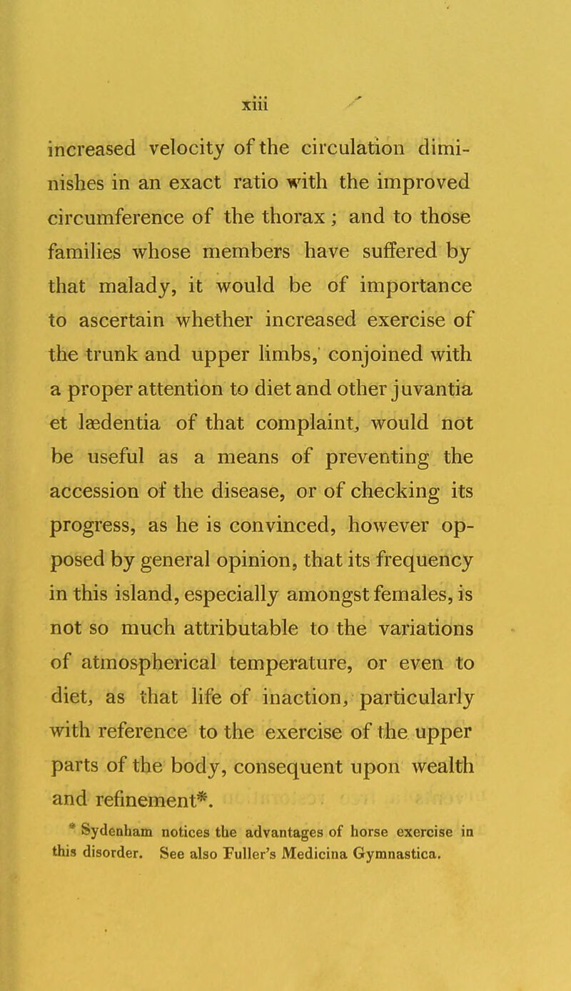 increased velocity of the circulation dimi- nishes in an exact ratio with the improved circumference of the thorax ; and to those families whose members have suffered by that malady, it would be of importance to ascertain whether increased exercise of the trunk and upper limbs, conjoined with a proper attention to diet and other juvantia et Isedentia of that complaint, would not be useful as a means of preventing the accession of the disease, or of checking its progress, as he is convinced, however op- posed by general opinion, that its frequency in this island, especially amongst females, is not so much attributable to the variations of atmospherical temperature, or even to diet, as that life of inaction, particularly with reference to the exercise of the upper parts of the body, consequent upon wealth and refinement*. * Sydenham notices the advantages of horse exercise in this disorder. See also Fuller's Medicina Gymnastica.