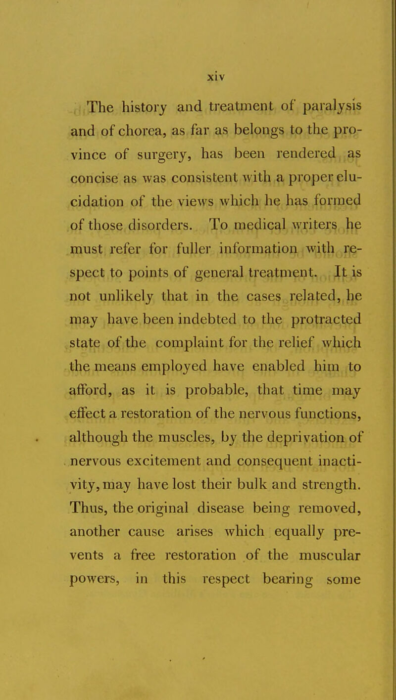 The history and treatment of paralysis and of chorea, as far as belongs to the pro- vince of surgery, has been rendered as concise as was consistent with a proper elu- cidation of the views which he has formed of those disorders. To medical writers bp .must refer for fuller inform^f;joii,{W,i,^h^Tje- spect to points of general treatment;,,^, ^|; ,itS not unlikely that in the cases related, be may have been indebted to the protracted state of the complaint for the relief >ybich the means employed have enabled him to afford, as it is probable, that time may effect a restoration of the nervous functions, although the muscles, by the deprivation of . nervous excitement and consequent inacti- vity, may have lost their bulk and strength. Thus, the original disease being removed, another cause arises which equally pre- vents a free restoration of the muscular powers, in this respect bearing some