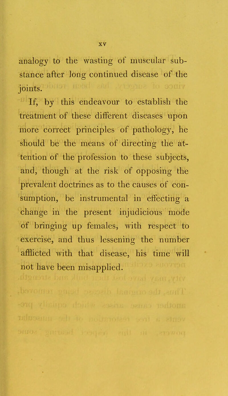 analogy to the wasting of muscular sub- stance after long continued disease of the joints. If, by this endeavour to establish the treatment of these different diseases upon niore correct principles of pathology, he should be the means of directing the at- tention of the profession to these subjects, and, though at the risk of opposing the prevalent doctrines as to the causes of con- sumption, be instrumental in effecting a change in the present injudicious mode of bringing up females, with respect to exercise, and thus lessening the number afflicted with that disease, his time will not have been misapphed.