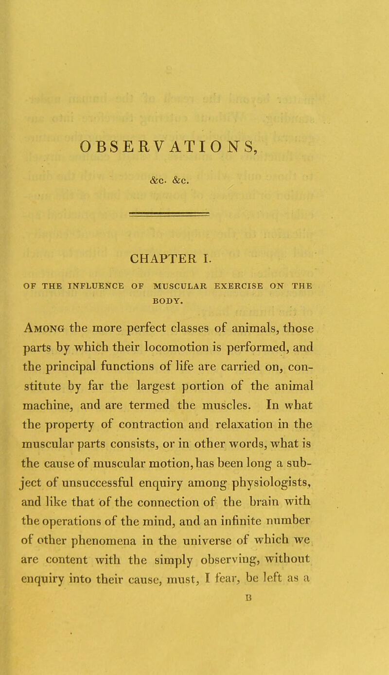 OBSERV ATIO NS, &c. &c. CHAPTER T. OF THE INFLUENCE OF MUSCULAR EXERCISE ON THE BODY. Among the more perfect classes of animals, those parts by which their locomotion is performed, and the principal functions of life are carried on, con- stitute by far the largest portion of the animal machine, and are termed the muscles. In what the property of contraction and relaxation in the muscular parts consists, or in other words, what is the cause of muscular motion, has been long a sub- ject of unsuccessful enquiry among physiologists, and like that of the connection of the brain with the operations of the mind, and an infinite number of other phenomena in the universe of which we are content with the simply observing, without enquiry into their cause, must, I fear, be left as a B