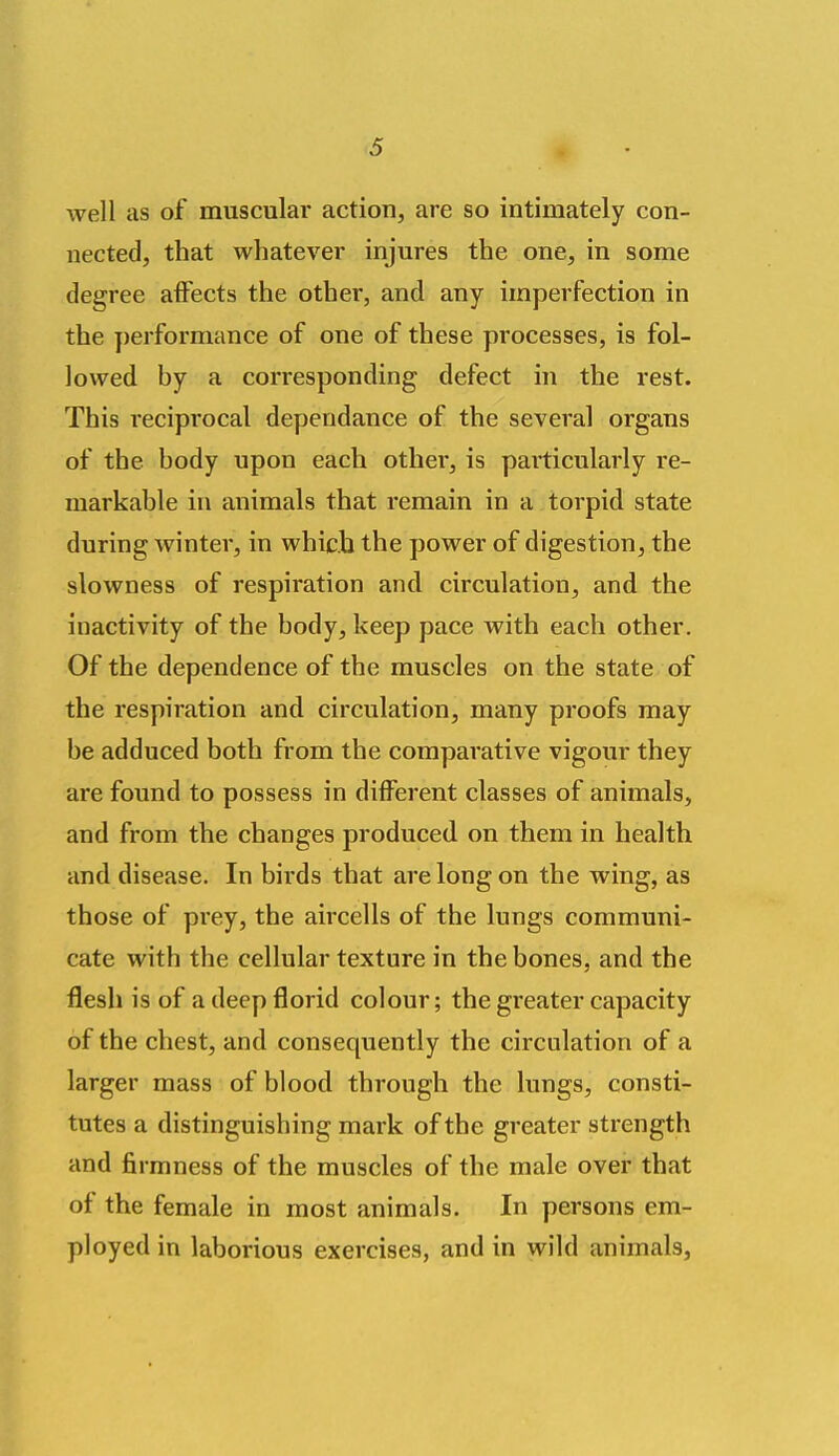 well as of muscular action, are so intimately con- nected, that whatever injures the one, in some degree affects the other, and any imperfection in the ])erformance of one of these processes, is fol- lowed by a corresponding defect in the rest. This reciprocal dependance of the several organs of the body upon each other, is particularly re- markable in animals that remain in a torpid state during winter, in which the power of digestion, the slowness of respiration and circulation, and the inactivity of the body, keep pace with each other. Of the dependence of the muscles on the state of the respiration and circulation, many proofs may be adduced both from the comparative vigour they are found to possess in different classes of animals, and from the changes produced on them in health and disease. In birds that are long on the wing, as those of prey, the aircells of the lungs communi- cate with the cellular texture in the bones, and the flesh is of a deep florid colour; the greater capacity of the chest, and consequently the circulation of a larger mass of blood through the lungs, consti- tutes a distinguishing mark of the greater strength and firmness of the muscles of the male over that of the female in most animals. In persons em- ployed in laborious exercises, and in wild animals,