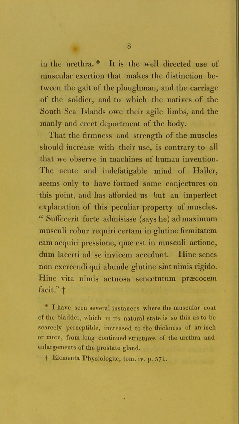 in the urethi'a. * It is the well directed use of muscular exertion that makes the distinction be- tween the gait of the ploughman, and the carriage of the soldier, and to which the natives of the South Sea Islands owe their agile limbs, and the manly and erect deportment of the body. That the firmness and strength of the muscles should increase with their use, is contrary to all that we observe in machines of human invention. The acute and indefatigable mind of Haller, seems only to have formed some conjectures on this point, and has afforded us but an imperfect explanation of this peculiar property of muscles.  Suffecerit forte admisisse (says he) ad maximum musculi robur requiri certam in glutine firmitatem eam acquiri pressione, quae est in musculi actione, dum lacerti ad se invicem accedunt. Hinc senes non exercendi qui abunde glutine sint nimis rigido. Hinc vita nimis actuosa senectutum praecocem facit. t * I have seen several instances where the muscular coat of the bladder, which in its natural state is so thin as to be scarcely perceptible, increased to the thickness of an inch or more, from long continued strictures of the urethra and enlargements of the prostate gland. t Elementa Physiologije, torn. iv. p. 571.