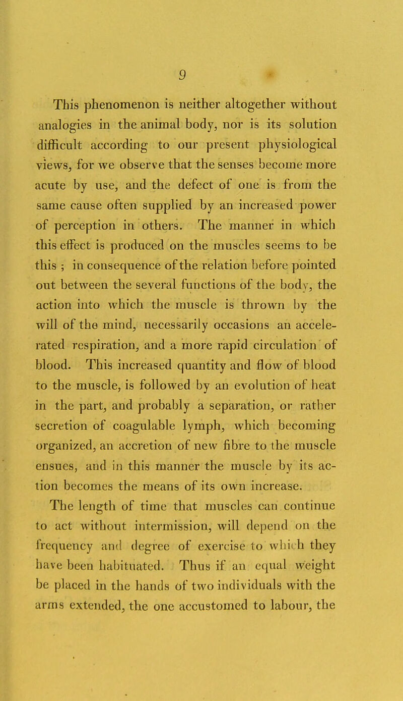 This phenomenon is neither altogether without analogies in the animal body, nor is its solution difficult according to our present physiological views, for we observe that the senses become more acute by use, and the defect of one is from the same cause often supplied by an increased power of perception in others. The manner in which this effect is produced on the muscles seems to be this ; in consequence of the relation before pointed out between the several functions of the body, the action into which the muscle is thrown by the will of the mind, necessarily occasions an accele- rated respiration, and a more rapid circulation' of blood. This increased quantity and flow of blood to the muscle, is followed by an evolution of heat in the part, and probably a separation, or rather secretion of coagulable lymph, which becoming organized, an accretion of new fibre to the muscle ensues, and in this manner the muscle by its ac- tion becomes the means of its own increase. The length of time that muscles can continue to act without intermission, will depend on the frequency and degree of exercise to which they have been habituated. Thus if an equal weight be placed in the hands of two individuals with the arms extended, the one accustomed to labour, the