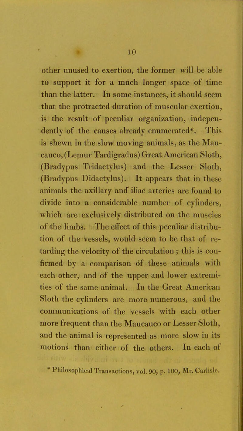 other unused to exertion, the former will be able to support it for a much longer space of time than the latter. In some instances, it should seem that the protracted duration of muscular exertion, is the result of peculiar organization, indepen- dently of the causes already enumerated*. This is shewn in the slow moving animals, as the Mau- cauco, (Lemur Tardigradus) Great American Sloth, (Bradypus Tridactylus) and the Lesser Sloth, (Bradypus Didactylus). It appears that in these animals the axillary and iliac arteries are found to divide into a considerable number of cylinders, which are exclusively distributed on the muscles of the limbs. The effect of this peculiar distribu- tion of the vessels, would seem to be that of re- tarding the velocity of the circulation ; this is con- firmed by a comparison of these animals with each other, and of the upper and lower extremi- ties of the same animal. In the Great American Sloth the cylinders are more numerous, and the communications of the vessels with each other more frequent than the Maucauco or Lesser Sloth, and the animal is represented as more slow in its motions than either of the others. In each of