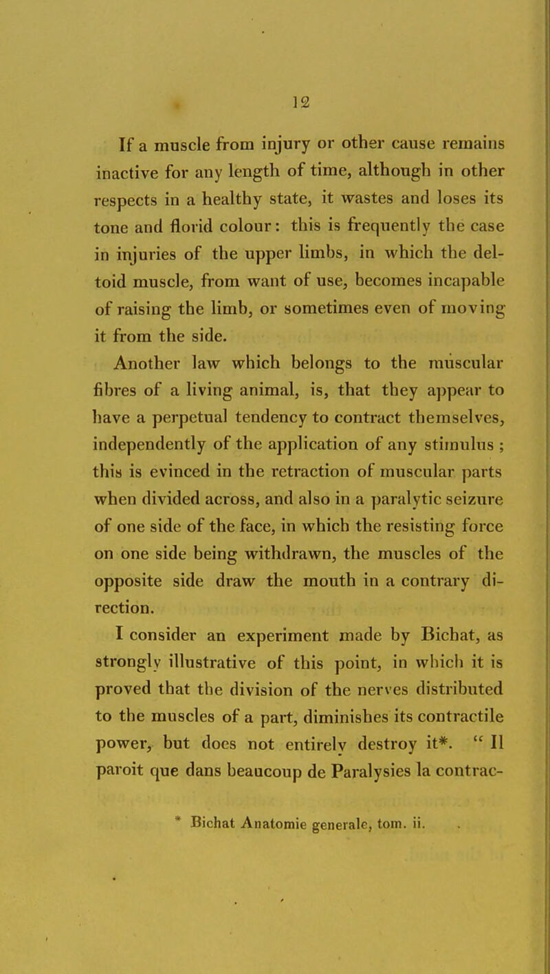 If a muscle from injury or other cause remains inactive for any length of time, although in other respects in a healthy state, it wastes and loses its tone and florid colour: this is frequently the case in injuries of the upper limbs, in which the del- toid muscle, from want of use, becomes incapable of raising the limb, or sometimes even of moving- it from the side. Another law which belongs to the muscular fibres of a living animal, is, that they appear to have a perpetual tendency to contract themselves, independently of the application of any stimulus ; this is evinced in the retraction of muscular parts when divided across, and also in a paralytic seizure of one side of the face, in which the resisting force on one side being withdrawn, the muscles of the opposite side draw the mouth in a contrary di- rection. I consider an experiment made by Bichat, as strongly illustrative of this point, in which it is proved that the division of the nerves distributed to the muscles of a part, diminishes its contractile power, but does not entirelv destroy it*. II paroit que dans beaucoup de Paralysies la contrac- * Bichat Anatomie generale, torn. ii.