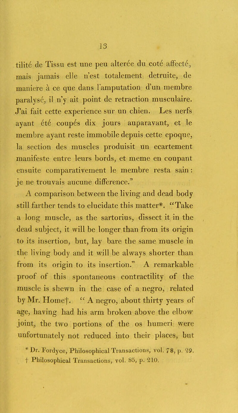 tilit6 de Tissu est une peu alter^e du cot6 affect^, mais jamais elle n'est totalement detruite, de maniere a ce que dans l amputation d'un membre paralyse, il n'y ait point de retraction musculaire. J'ai fait cette experience sur un chien. Les nerfs ayant 6t6. coup6s dix jours auparavant, et le membre ayant reste immobile depuis cette epoque, la section des muscles produisit un ecartement nianifeste entre leurs bords, et meme en coupant ensuite comparativement le membre resta sain: je ne trouvais aucune difference. A comparison between tbe living and dead body still farther tends to elucidate this matter*. Take a long muscle, as the sartorius, dissect it in the dead subject, it will be longer than from its origin to its insertion, but, lay bare the same muscle in the living body and it will be always shorter than from its origin to its insertion. A remarkable proof of this spontaneous contractility of the muscle is shewn in the case of a negro, related by Mr, Homef.  A negro, about thirty years of age, having had his arm broken above the elbow joint, the two portions of the os humeri were unfortunately not reduced into their places, but * Dr. Fordyce, Philosophical Transactions, vol. 78, p, 29. t Philosophical Transactions, vol. 85, p. 210,