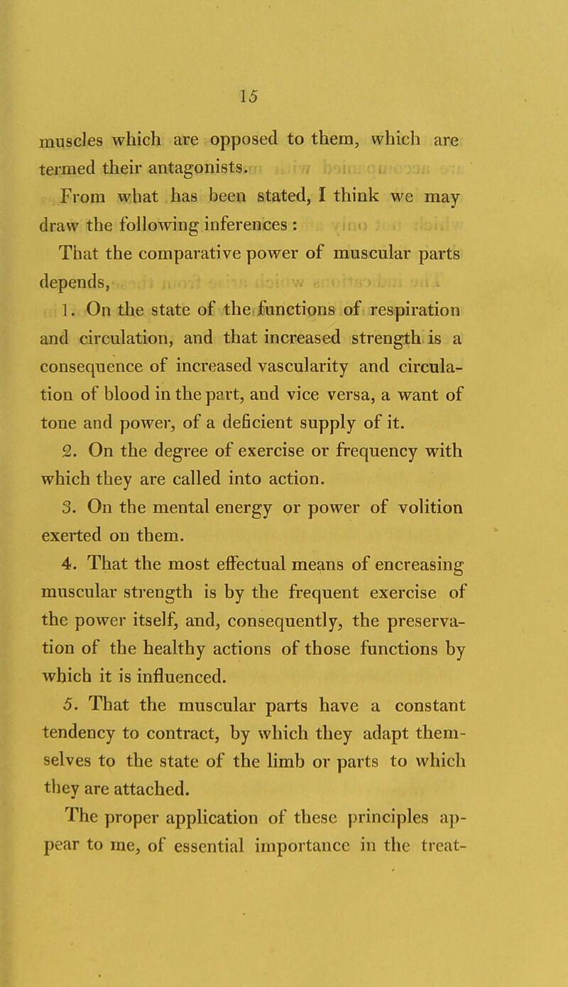 musdes which are opposed to them, which are termed their antagonists. From what has been stated, I think we may draw the following inferences : That the comparative power of muscular parts depends, 1. On the state of the functions of respiration and circulation, and that increased strength is a consequence of increased vascularity and circula- tion of blood in the part, and vice versa, a want of tone and power, of a deficient supply of it. 2. On the degree of exercise or frequency with which they are called into action. 3. On the mental energy or power of volition exerted on them, 4. That the most effectual means of encreasing muscular strength is by the frequent exercise of the power itself, and, consequently, the preserva- tion of the healthy actions of those functions by which it is influenced. 5. That the muscular parts have a constant tendency to contract, by which they adapt them- selves to the state of the limb or parts to which they are attached. The proper application of these principles ap- pear to me, of essential importance in the treat-