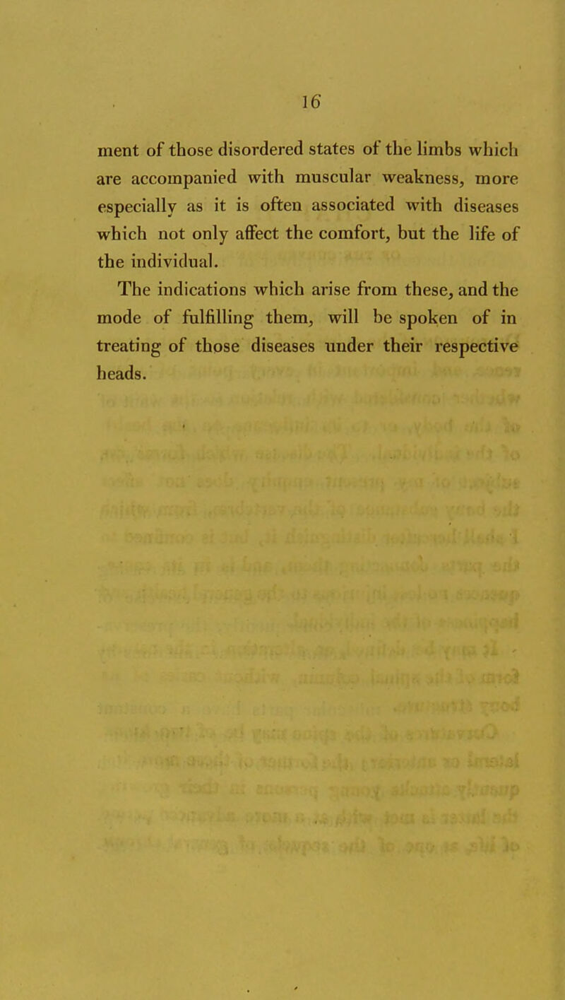 ment of those disordered states of the limbs which are accompanied with muscular weakness, more especially as it is often associated with diseases which not only aflfect the comfort, but the life of the individual. The indications which arise from these, and the mode of fulfilling them, will be spoken of in treating of those diseases under their respective heads.