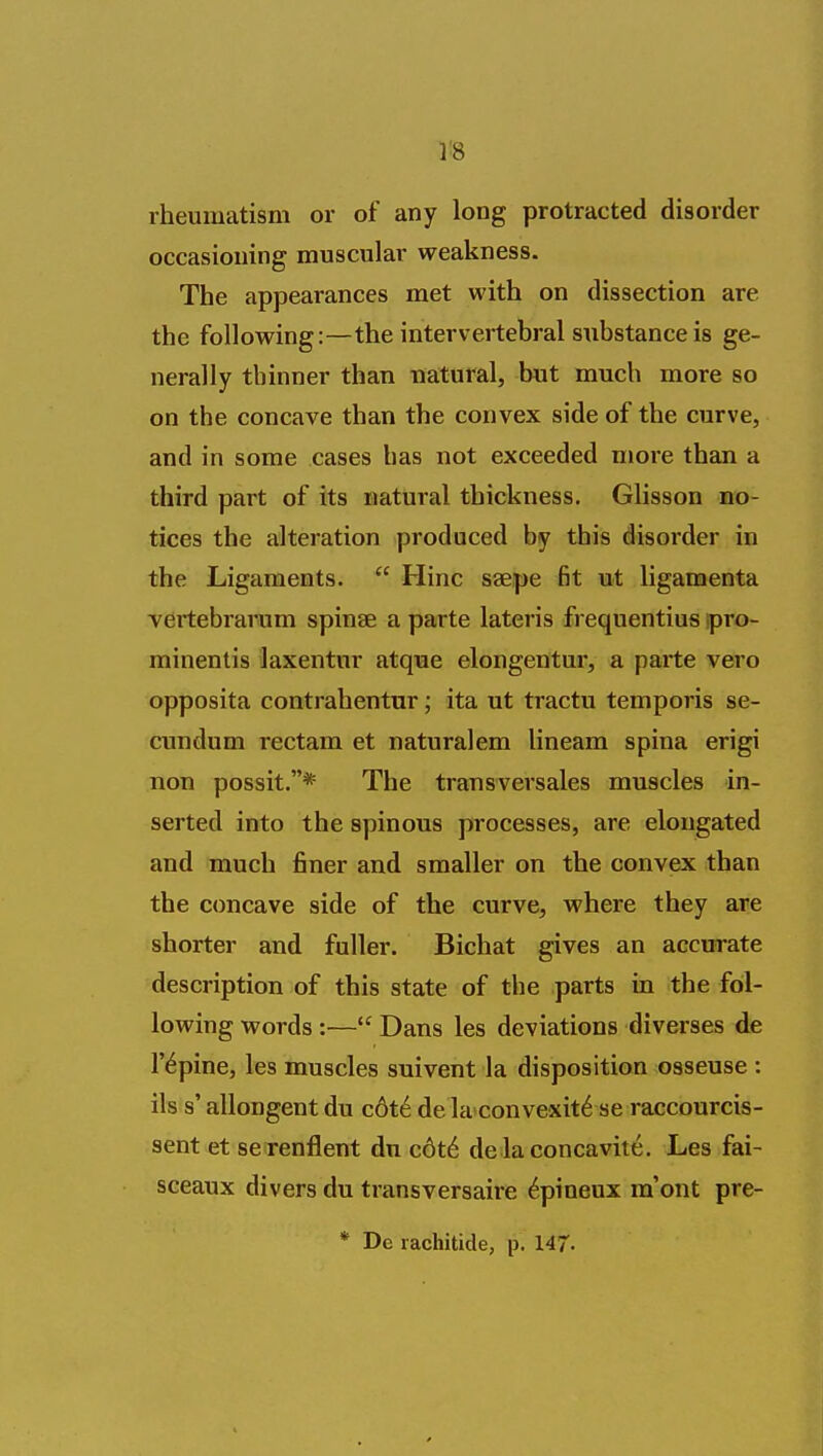 rheumatism or of any long protracted disorder occasioning muscular weakness. The appearances met with on dissection are the following:—the intervertebral substance is ge- nerally thinner than natural, but much more so on the concave than the convex side of the curve, and in some cases has not exceeded more than a third part of its natural thickness. Glisson no- tices the alteration produced by this disorder in the Ligaments.  Hinc saepe fit ut ligamenta vertebrarum spinae a parte lateris frequentius pro- minentis laxentnr atque elongentur, a parte vero opposita contrahentur; ita ut tractu temporis se- cundum rectam et naturalem lineam spina erigi non possit.* The transversales muscles in- serted into the spinous processes, are elongated and much finer and smaller on the convex than the concave side of the curve, where they are shorter and fuller. Bichat gives an accurate description of this state of the parts in the fol- lowing words :—*' Dans les deviations diverses de rapine, les muscles suivent la disposition osseuse : ils s' allongent du c6t6 de laconvexit^ se raccourcis- sent et se renflent du c6t6 de laconcavite. Les fai- sceaux divers du transversaire ^pineux ra'ont pre- * De rachitide, p. 147-