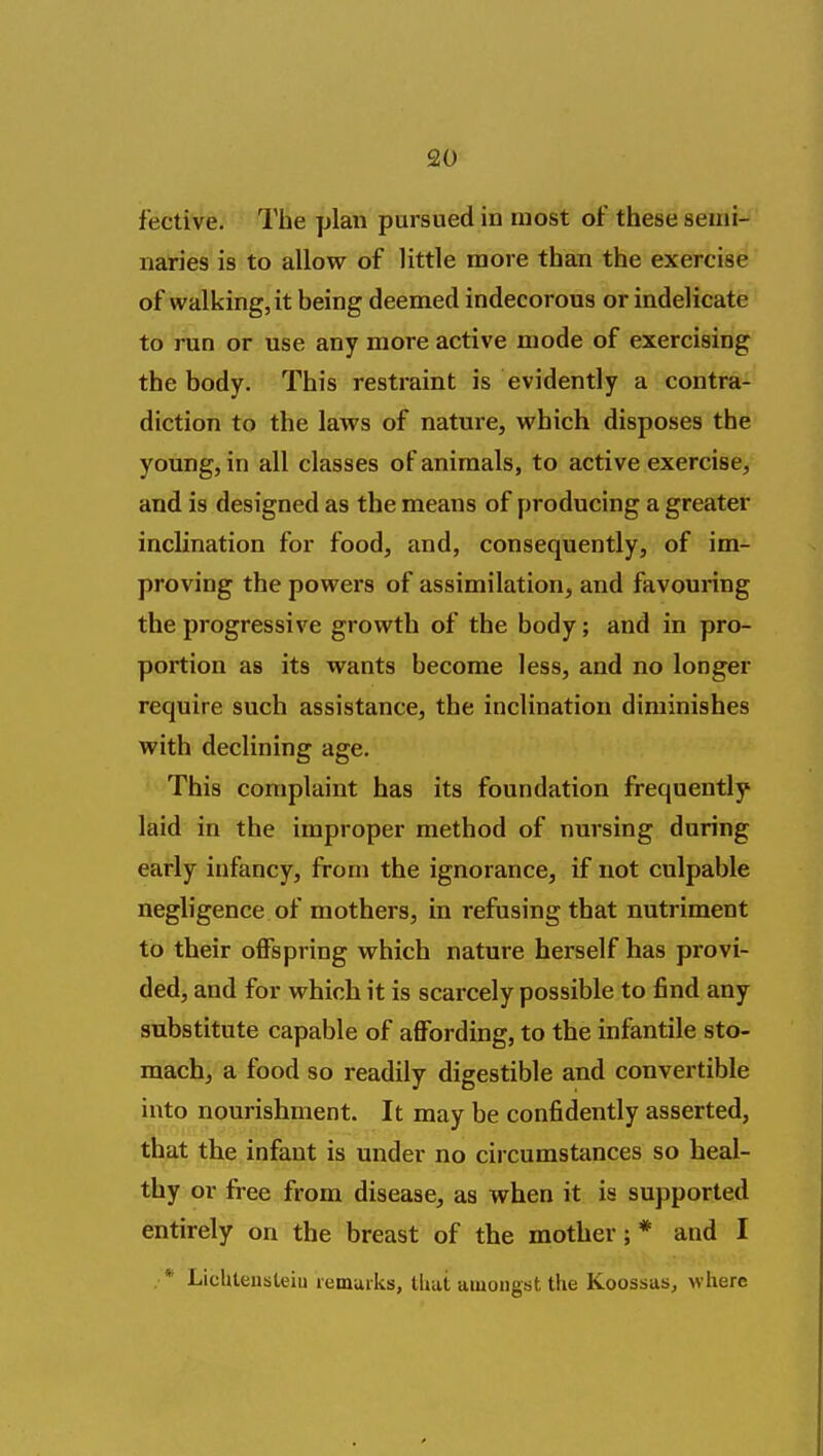 fective. The plan pursued in most of these semi- naries is to allow of little more than the exercise of walking, it being deemed indecorous or indelicate to run or use any more active mode of exercising the body. This restraint is evidently a contra- diction to the laws of nature, which disposes the young, in all classes of animals, to active exercise, and is designed as the means of producing a greater inclination for food, and, consequently, of im- proving the powers of assimilation, and favouring the progressive growth of the body; and in pro- portion as its wants become less, and no longer require such assistance, the inclination diminishes with declining age. This complaint has its foundation frequently laid in the improper method of nursing during early infancy, from the ignorance, if not culpable negligence of mothers, in refusing that nutriment to their offspring which nature herself has provi- ded, and for which it is scarcely possible to find any substitute capable of affording, to the infantile sto- mach, a food so readily digestible and convertible into nourishment. It may be confidently asserted, that the infant is under no circumstances so heal- thy or free from disease, as when it is supported entirely on the breast of the mother; * and I , * Lichteuslein lemuiks, thut aiuougst the Koossas^ where