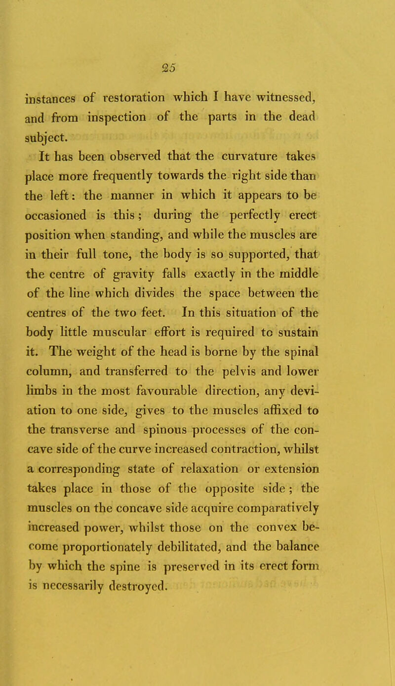 instances of restoration which I have witnessed, and from inspection of the parts in the dead subject. It has been observed that the curvature takes place more frequently towards the I'ight side than the left: the manner in which it appears to be occasioned is this; during the perfectly erect position when standing, and while the muscles are in their full tone, the body is so supported, that the centre of gravity falls exactly in the middle of the line which divides the space between the centres of the two feet. In this situation of the body little muscular effort is required to sustain it. The weight of the head is borne by the spinal column, and transferred to the pelvis and lower limbs in the most favourable direction, any devi- ation to one side, gives to the muscles affixed to the transverse and spinous processes of the con- cave side of the curve increased contraction, whilst a corresponding state of relaxation or extension takes place in those of the opposite side; the muscles on the concave side acquire comparatively increased power, whilst those on the convex be- come proportionately debilitated, and the balance by which the spine is preserved in its erect form is necessarily destroyed.