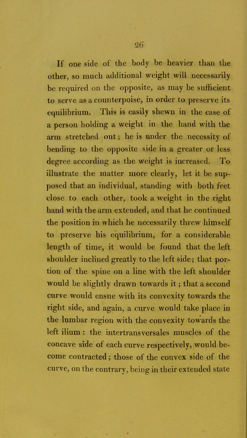 If one side of the body be heavier than the other, so much additional weight will necessarily be required on the opposite, as may be sufficient to serve as a counterpoise, in order to preserve its equilibrium. This is easily shewn in the case of a person holding a weight in the hand with the arm stretched out; he is under the necessity of bending to the opposite side in a greater or less degree according as the weight is increased. To illustrate the matter more cleaily, let it be sup- posed that an individual, standing with both feet close to each other, took a weight in the right hand with the arm extended, and that he continued the position in which he necessarily threw himself to preserve his equilibrium, for a considerable length of time, it would be found that the left shoulder inclined greatly to the left side; that por- tion of the spine on a line with the left shoulder would be slightly drawn towards it; that a second curve would ensue with its convexity towards the right side, and again, a curve would take place in the lumbar region with the convexity towards the left ilium : the intertransversales muscles of the concave side of each curve respectively, would be- come contracted; those of the convex side of the curve, on the contrary, being in their extended state