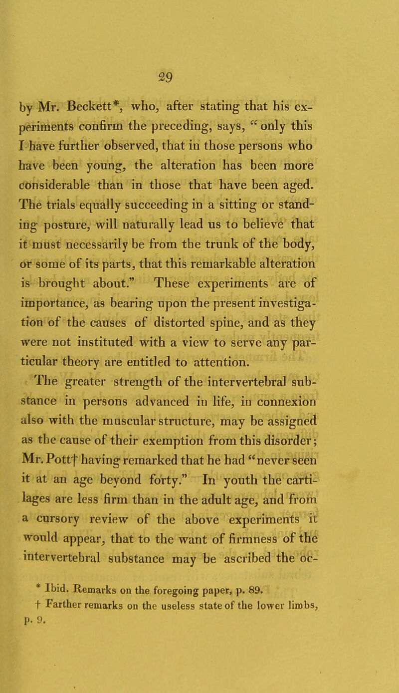 by Mr. Beckett*, who, after stating that his ex- periments confirm the preceding, says,  only this I have further observed, that in those persons who have been young, the alteration has been more considerable than in those that have been aged. The trials equally succeeding in a sitting or stand- ing posture, will naturally lead us to believe that it must necessarily be from the trunk of the body, or some of its parts, that this remarkable alteration is brought about. These experiments are of importance, as bearing upon the present investiga- tion of the causes of distorted spine, and as they were not instituted with a view to serve any par- ticular theory are entitled to attention. The greater strength of the intervertebral sub- stance in persons advanced in life, in connexion also with the muscular structure, may be assigned as the cause of their exemption from this disorder; Mr. Pottf having remarked that he had never seen it at an age beyond forty. In youth the carti- lages are less firm than in the adult age, and from a cursory review of the above experiments it would appear, that to the want of firmness of the intervertebral substance may be ascribed the bc- * Ibid. Remarks on the foregoing paper, p. 89. t Farther remarks on the useless state of the lower limbs, p. 9. a