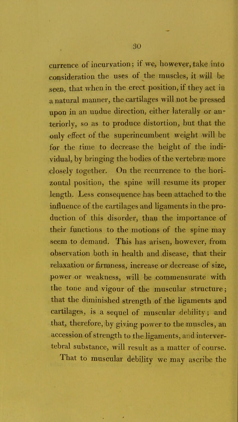 currence of incurvation; if we, however, take into consideration the uses of the muscles, it will be seen, that when in the erect position, if they act io a natural manner, the cartilages will not be pressed upon in an undue direction, either laterally or an- teriorly, so as to produce distortion, but that the only effect of the superincumbent weight will be for the time to decrease the height of the indi- vidual, by bringing the bodies of the vertebras more closely together. On the recurrence to the hori- zontal position, the spine will resume its proper length. Less consequence has been attached to the influence of the cartilages and ligaments in the pro- duction of this disorder, than the importance of their functions to the motions of the spine may seem to demand. This has arisen, however, from observation both in health and disease, that their relaxation or firmness, increase or decrease of size, power or weakness, will be commensurate with the tone and vigour of the muscular structure; that the diminished strength of the ligaments and cartilages, is a sequel of muscular debility; and that, therefore, by giving power to the muscles, an accession of strength to the ligaments, and interver- tebral substance, will result as a matter of course. That to muscular debility we may ascribe the