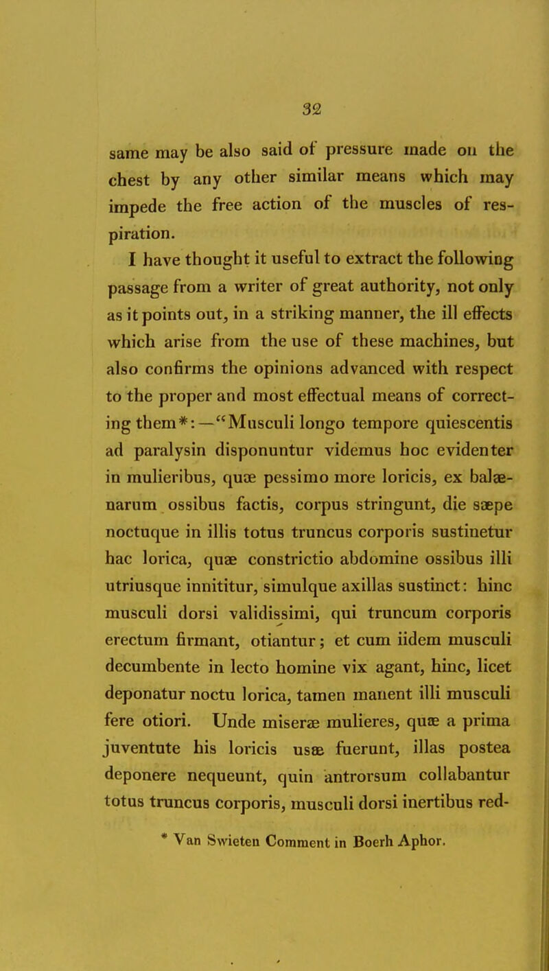 same may be also said of pressure made on the chest by any other similar means which may impede the free action of the muscles of res- piration. I have thought it useful to extract the following passage from a writer of great authority, not only as it points out, in a striking manner, the ill effects which arise from the use of these machines, but also confirms the opinions advanced with respect to the proper and most effectual means of correct- ing them*:—Musculi longo tempore quiescentis ad paralysin disponuntur videmus hoc evidenter in mulieribus, quae pessimo more loricis, ex baJae- narum ossibus factis, corpus stringunt, die saepe noctuque in illis totus truncus corporis sustinetur hac lorica, quae constrictio abdomine ossibus illi utriusque innititur, simulque axillas sustinct: hinc musculi dorsi validissimi, qui truncum corporis erectum firmant, otiantur; et cum iidem musculi decumbente in lecto homine vix agant, hinc, licet deponatur noctu lorica, tamen manent illi musculi fere otiori. Unde miserae mulieres, quae a prima juventnte his loricis usse faerunt, illas postea deponere nequeunt, quin antrorsum collabantur totus truncus corporis, musculi dorsi inertibus red- * Van Swieten Comment in Boerh Aphor.