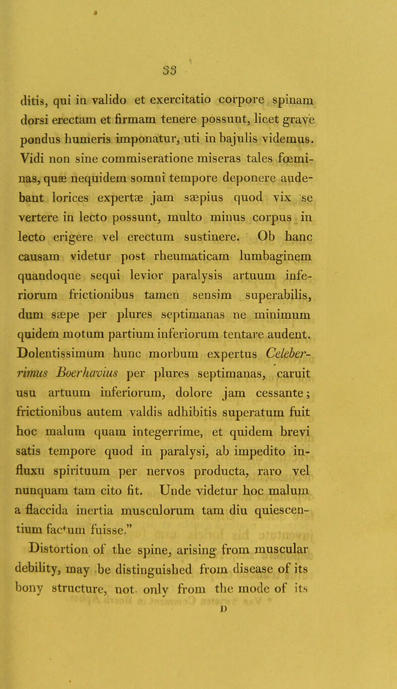 ditis, qui in valido et exercitatio corpore spinam dorsi erectam et firmam tenere possunt, licet grave pondus humeris imponatur, uti inbajulis videmus. Vidi non sine commiseratione miseras tales foemi- nas, quas nequidem sorani tempore deponere aude- bant lorices expertae jam saepius quod vix se vertere in lecto possunt, multo minus corpus ^ in lecto erigere vel erectam sustinere. Ob banc causam videtur post rheumaticam lumbaginem quandoque sequi levior paralysis artuum infe- riorum frictionibus tamen sensim superabilis, dum saspe per pliires septimanas ne minimum quidem motum partium inferiorum tentare audent. Dolentissimum hunc morbum expertus Celeber- rimus Boerhamus per plures septimanas, caruit usu artuum inferiorum, dolore jam cessante; frictionibus autem valdis adhibitis superatum fuit hoc malum quam integerrime, et quidem brevi satis tempore quod in paralysi, ab impedito in- fluxu spirituum per nervos producta, raro vel nunquam tam cito fit. Unde videtur hoc malum a flaccida inertia musculorum tam diu quiescen- tium fac+um fuisse, Distortion of the spine, arising from muscular debihty, may be distinguished from disease of its bony structure, not only from the mode of its J)