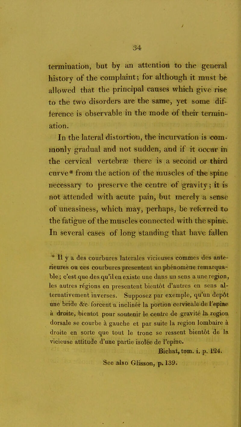 termination, but by an attention to the general history of the complaint; for although it must be allowed that the principal causes which give rise to the two disorders ai^e the same, yet some dif- ference is observable in the mode of their termin- ation. In the lateral distoi-tion, the incurvation is ooin- monly gradual aud not sudden, and if it occur in the cervical vertebrae there is a second or third curve* from the action of the muscles of the spine necessary to preserve the centre of gravity; it is not attended with acute pain, but merely a sense of uneasiness, which may, perhaps, be referred to the fatigue of the muscles connected with the spine. In several cases of long standing that have fallen * II y a des courbures laterales vicieuses commes des ante- rieures ou ces courbures presentent un phfenom^ne reaiarqua- ble; c'est que des qu'il ea existe uae daus un sens a une region, les autres regions en presentent bient6t d'autres en sens al- ternativement inverses. Supposez par exemple, qu'un dep6t une bride &c. forcent a inclin6r la portion cervTcalede Repine a diroite, bientot pour soutenir le centre de gravite la region dorsale se courbe k gauche et par suite la region lombaire a droite en sorte que tout le tronc se ressent bient6t de la vicieuse attitude d'une partie isoI6e de I'epine. Bicbat, torn. i. p. 124. See also Glisson, p. 139.