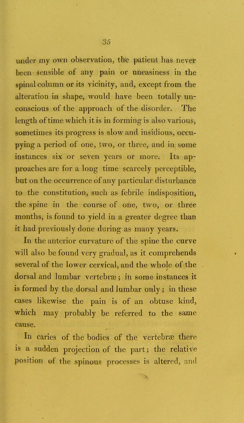 under my own observation, thie patient has never been ■ sensible of any pain or uneasiness in the spinal column or its vicinity, and, except from the alteration in shape, would have been totally un- conscious of the approach of the disorder. The length of time which it is in forming is also various, sometimes its progress is slow and insidious, occu- pying a period of one, two, or three, and in some instances six or seven years or moi*e. Its ap- proaches are for a long time scarcely perceptible, but on the occurrence of any particular disturbance to the constitution, such as febrile indisposition, the spine in the course of one, two, or three months^ is found to yield in a greater degree than it had previously done during as many years. In the anterior curvature of the spine the curve will also be found very gradual, as it comprehends several of the lower cervical, and the whole of the - dorsal and lumbar vertebrce ; in some instances it is formed by the dorsal and lumbar only; in these cases likewise the pain is of an obtuse kind, which may probably be referred to the same cause. In caries of the bodies of the vertebrae there is a sudden projection of the part; the relative position of the spinous processes is altered, and