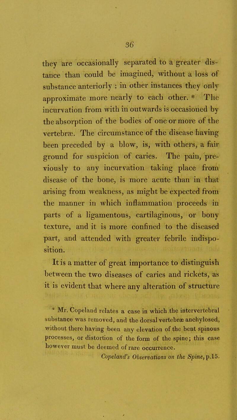 they are occasionally separated to a greater dis- tance than could be imagined, without a loss of substance anteriorly ; in other instances they only approximate more nearly to each other. * The incurvation from with in outwards is occasioned by the absorption of the bodies of one or more of the vertebrse. The circumstance of the disease having been preceded by a blow, is, with others, a fair ground for suspicion of caries. The pain, pre- viously to any incurvation taking place from disease of the bone, is more acute than in that arising from weakness, as might be expected from the manner in which inflammation proceeds in parts of a ligamentous, cartilaginous, or bony texture, and it is more confined to the diseased part, and attended with greater febrile indispo- sition. It is a matter of great importance to distinguish between the two diseases of caries and rickets, as it is evident that where any alteration of structure * Mr. Copeland relates a case in which the intervertebral substance was removed, and the dorsal vertebrae anchylosed, without there having been any elevation of the bent spinous processes, or distortion of the form of the spine; this case however must be deemed of rare occurrence. Copeland's Observations on the Spine, p.l5.