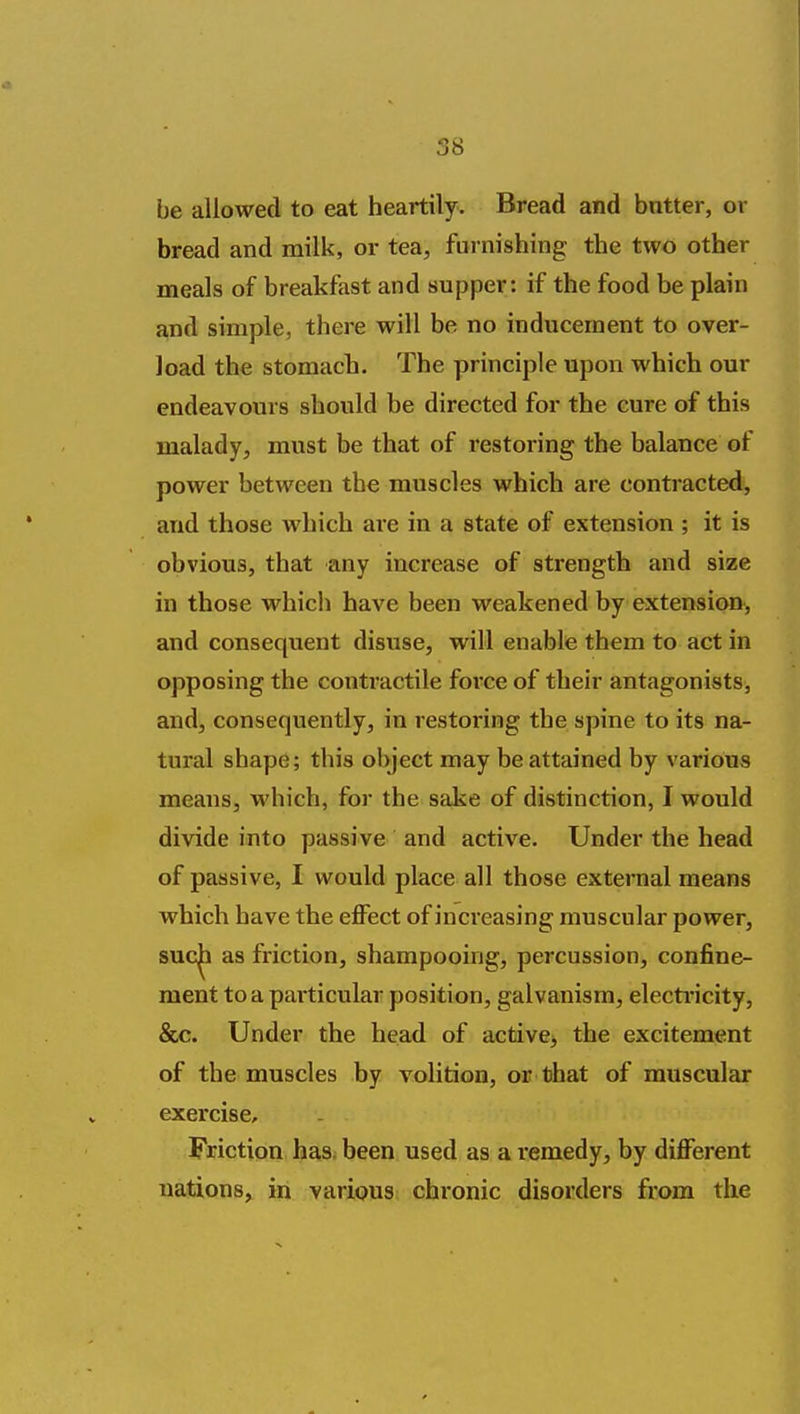 be allowed to eat heartily. Bread and butter, or bread and milk, or tea, furnishing the two other meals of breakfast and supper: if the food be plain and simple, there will be no inducement to over- load the stomach. The principle upon which our endeavours should be directed for the cure of this malady, must be that of restoring the balance of power between the muscles which are contracted, and those which are in a state of extension ; it is obvious, that any increase of strength and size in those which have been weakened by extension, and consequent disuse, will enable them to act in opposing the contractile force of their antagonists, and, consequently, in restoring the spine to its na- tural shape; this object may be attained by various means, which, for the sake of distinction, I would divide into passive and active. Under the head of passive, I would place all those external means which have the effect of increasing muscular power, suc|i as friction, shampooing, percussion, confine- ment to a particular position, galvanism, electi-icity, &c. Under the head of active> the excitement of the muscles by volition, or that of muscular exercise. Friction has. been used as a remedy, by different nations, in various chronic disorders from the