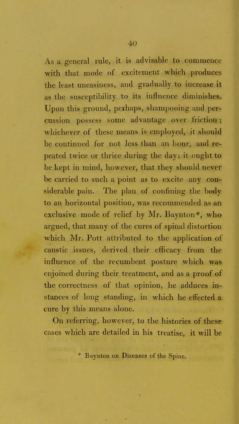 As.a general rule, it is advisable to commence with that mode of excitement which produces the least uneasiness, and gradually to increase it as the susceptibility to its influence diminishes. Upon this ground, pevhaps, shampooing and per- cussion possess some advantage over friction ; whichever of these means is employed, it should be continued for not less than an hour, and i-e- peated twice or thrice during the day: it ought to be kept in mind, however, that they should never be carried to such a point as to excite any con- siderable pain. The plan of confining the body to an horizontal position, was recommended as an exclusive mode of relief by Mr. Baynton''*', who argued, that many of the cures of spinal distortion which Mr. Pott attributed to the application of caustic issues, derived their eflficacy from the influence of the recumbent posture which was enjoined during their treatment, and as a proof of the correctness of that opinion, he adduces in- stances of long standing, in which he efl^ected a cure by this means alone. On referring, however, to the histories of these cases which are detailed in his treatise, it will be * Baynton on Diseases of the Spine.