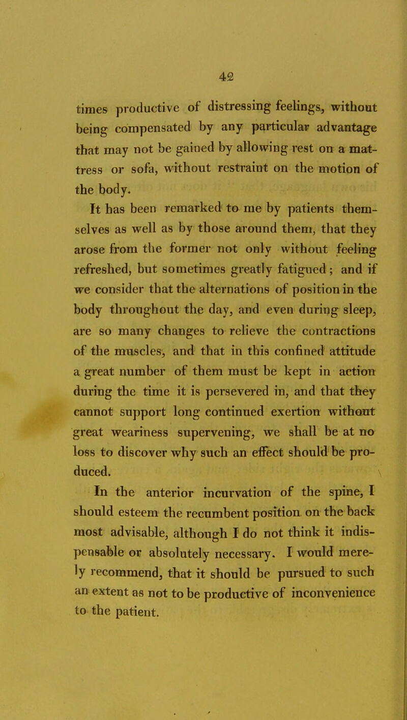 times productive of distressing feelings, without being compensated by any paiticulap advantage that may not be gained by alloveing rest on a mat- tress or sofa, without restraint on the motion of the body. It has been remarked to me by patients them- selves as well as by those around them, that they arose from the former not only without feeling refreshed, but sometimes greatly fatigued; and if we consider that the alternations of position in the body throughout the day, and even during sleep, are so many changes to relieve the contractions of the muscles, and that in this confined attitude a great number of them must be kept in action during the time it is persevered in, and that they cannot support long continued exertion without great weariness supervening, we shall be at no loss to discover why such an effect should be pro- duced. In the anterior incurvation of the spine, I should esteem the recumbent position on the back most advisable, although I do not think it indis- pensable or absolutely necessary. I would mere- ly recommend, that it should be pursued to such an extent as not to be productive of inconvenience to the patient.