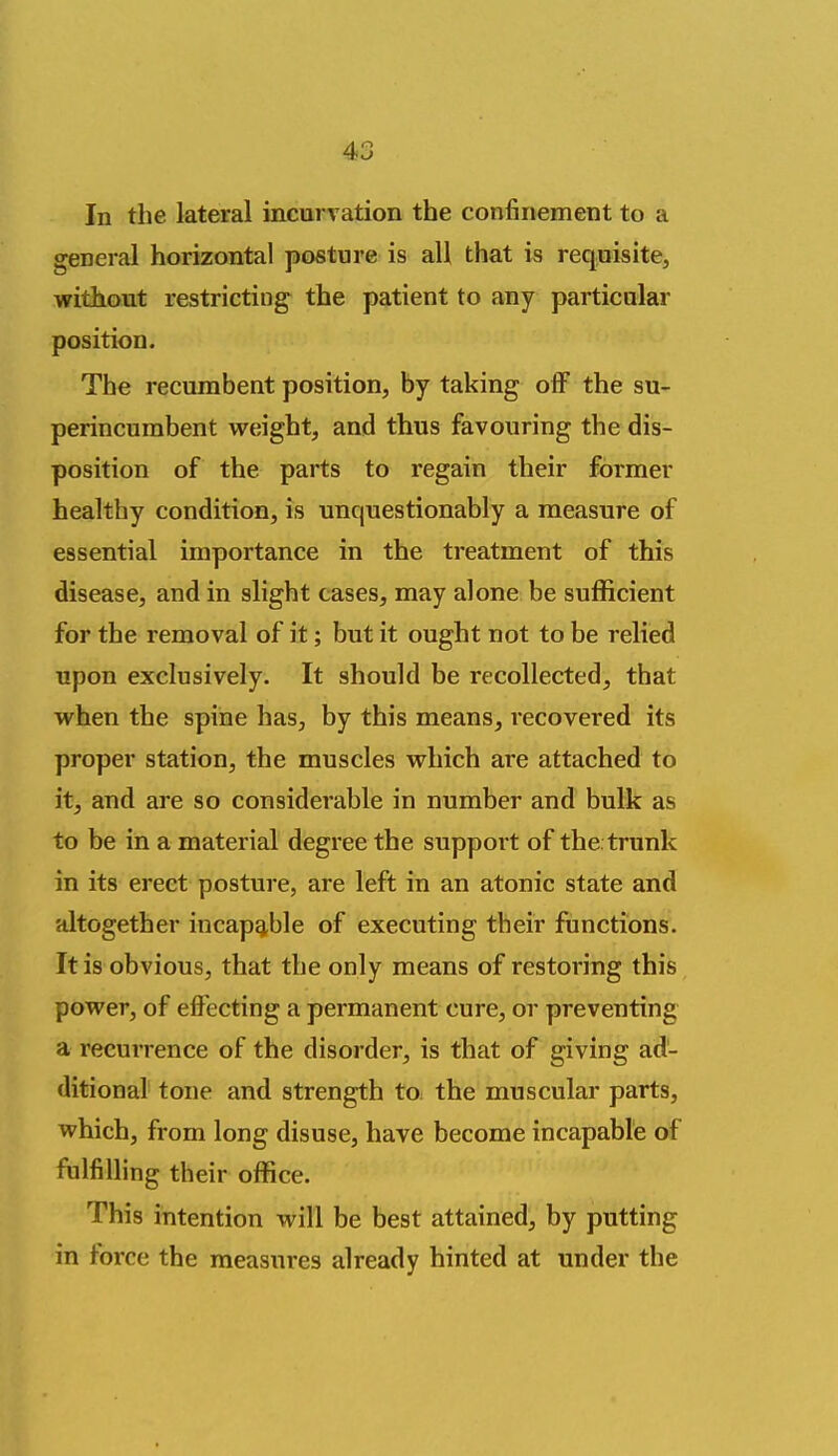In the lateral incurv ation the confinement to a general horizontal posture is all that is requisite, without restricting the patient to any particular position. The recumbent position, by taking off the su- perincumbent weight, and thus favouring the dis- position of the parts to regain their former healthy condition, is unquestionably a measure of essential importance in the treatment of this disease, and in slight cases, may alone be sufficient for the removal of it; but it ought not to be relied upon exclusively. It should be recollected^ that when the spine has, by this means, recovered its proper station, the muscles which are attached to it, and are so considerable in number and bulk as to be in a material degree the support of the trunk in its erect posture, are left in an atonic state and altogether incapable of executing their functions. It is obvious, that the only means of restoring this power, of effecting a permanent cure, or preventing a recurrence of the disorder, is that of giving ad- ditional tone and strength to. the muscular parts, which, from long disuse, have become incapable of fulfilling their office. This intention will be best attained, by putting in force the measures already hinted at under the