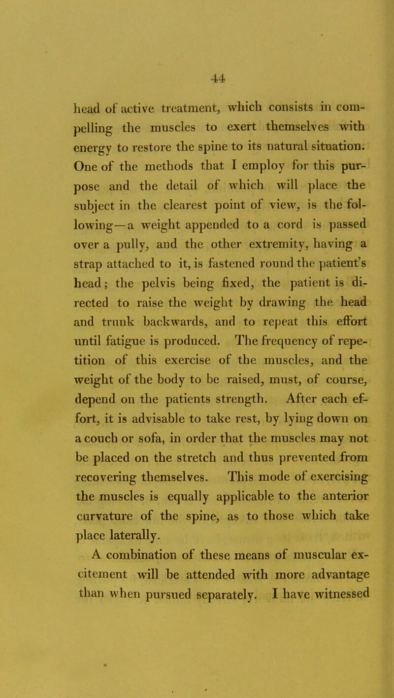 head of active ti eatment, which consists in com- pelling the muscles to exert themselves with energy to restore the spine to its natural situation. One of the methods that I employ for this pur- pose and the detail of which will place the subject in the clearest point of view, is the fol- lowing—a weight appended to a cord is passed over a puUy, and the other extremity, having a strap attached to it, is fastened round the patient's head; the pelvis being fixed, the patient is di- rected to raise the weight by drawing the head and trunk backwards, and to repeat this effort until fatigue is produced. The frequency of repe- tition of this exercise of the muscles, and the weight of the body to be raised, must, of course, depend on the patients strength. After each ef- fort, it is advisable to take rest, by lying down on a couch or sofa, in order that the muscles may not be placed on the stretch and thus prevented from recovering themselves. This mode of exercising the muscles is equally applicable to the anterior curvature of the spine, as to those which take place laterally. A combination of these means of muscular ex- citement will be attended with more advantage than when pursued separately. I have witnessed