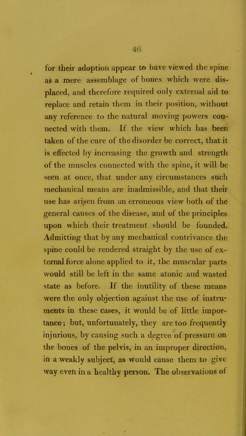 for their adoption appear to have viewed the spine as a mere assemblage of bones which were dis- placed, and therefore required only external aid to replace and retain them in their position, without any reference to the natural moving powers con- nected with tliem. If the view which has been taken of the cure of the disorder be correct, that it is effected by increasing the growth and strength of the muscles connected with the spine, it will be seen at once, that under any circumstances such mechanical means are inadmissible, and that their use has arisen from an erroneous view both of the general causes of the disease, and of the principles upon which their treatment should be founded. Admitting that by any mechanical contrivance the spine could be rendered straight by the use of ex- ternal force alone applied to it, the muscular parts would still be left in the same atonic and wasted state as before. If the inutility of these means were the only objection against the use of instru- ments in these cases, it would be of little impor- tance ; but, unfortunately, they are too frequently injurious, by causing such a d^egree of pressure on the bones of the pelvis, in an improper direction, in a weakly subject, as would cause them to give way even in a healthy person. The observations of