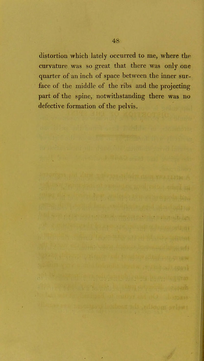 distortion which lately occurred to me, where the curvature was so great that there was only one quarter of an inch of space between the inner sur- face of the middle of the ribs and the projecting part of the spine, notwithstanding there was no defective formation of the pelvis.