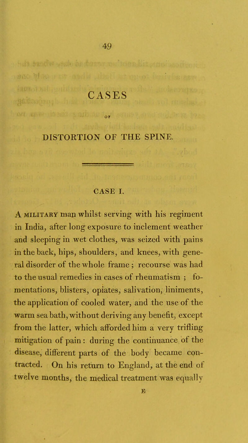 CASES or DISTORTION OF THE SPINE. CASE I. A MILITARY man whilst serving with his regiment in India, after long exposure to inclement weather and sleeping in wet clothes, was seized with pains in the back, hips, shoulders, and knees, with gene- ral disorder of the whole frame; recourse was had to the usual remedies in cases of rheumatism ; fo- mentations, blisters, opiates, salivation, liniments, the application of cooled water, and the use of the warm sea bath, without deriving any benefit, except from the latter, which afforded him a very trifling mitigation of pain : during the continuance of the disease, different parts of the body became con- tracted. On his return to England, at the end of twelve months, the medical treatment was equally E