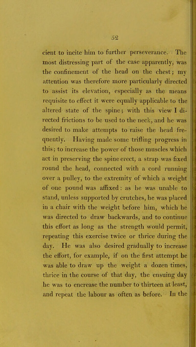 cient to incite him to further perseverance. The most distressing part of the case apparently, was the confinement of the head on the chest; my attention was therefore more particularly directed to assist its elevation, especially as the means requisite to effect it wei'c equally applicable to the altered state of the spine; with this view I di- rected frictions to be used to the neck, and he was desired to make attempts to raise the head fre- quently. Having made some trifling progress in this; to increase the power of those muscles which act in preserving the spine erect, a strap was fixed round the head, connected with a cord running over a pulley, to the extremity of which a weight of one pound was affixed: as he was unable to stand, unless supported by crutches, he was placed in a chair with the weight before him, which ht was directed to draw backwards, and to continue this effort as long as the strength would permit, repeating this exercise twice or thrice during the day. He was also desired gradually to increase the effort, for example, if on the first attempt he was able to draw up the weight a dozen times, thrice in the course of that day, the ensuing das he was to encrease the number to thirteen at least, and repeat the labour as often as before. In the