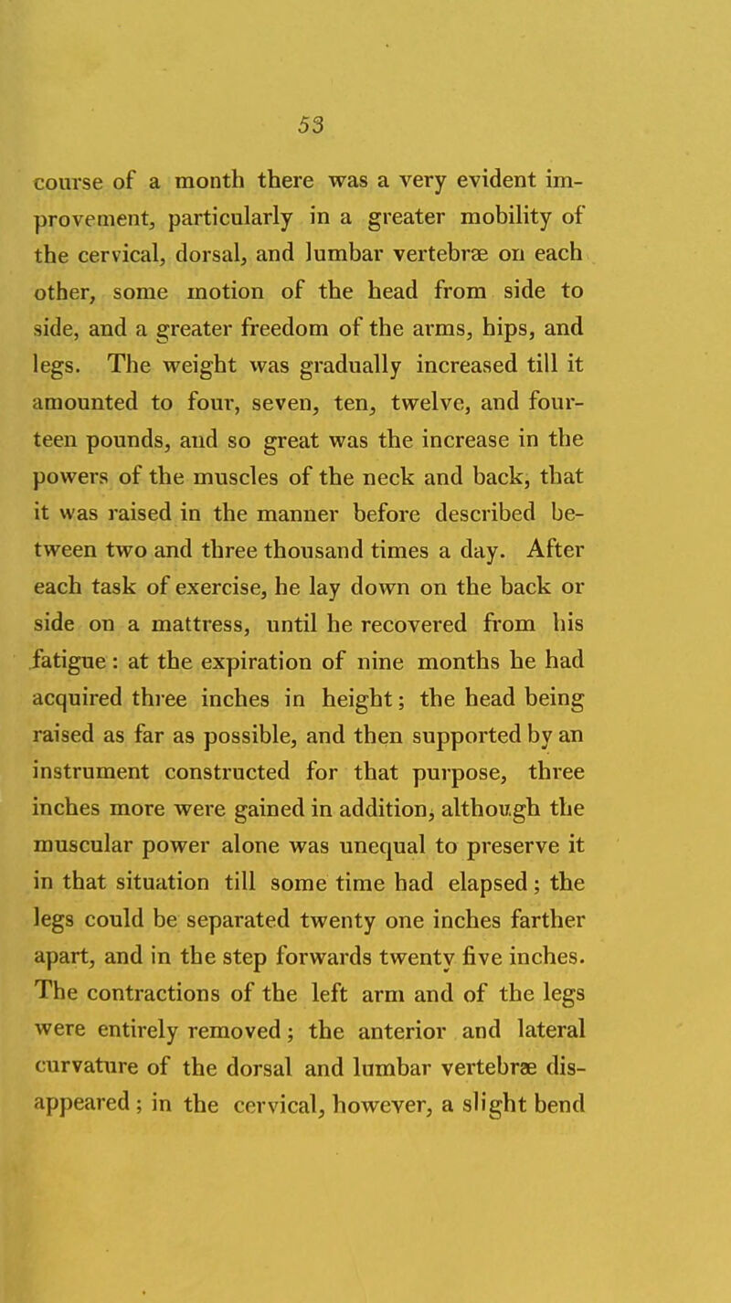 course of a month there was a very evident im- provement, particularly in a greater mobility of the cervical, dorsal, and lumbar vertebrae on each other, some motion of the head from side to side, and a greater freedom of the arms, hips, and legs. The weight was gradually increased till it amounted to four, seven, ten, twelve, and four- teen pounds, and so great was the increase in the powers of the muscles of the neck and back, that it was raised in the manner before described be- tween two and three thousand times a day. After each task of exercise, he lay down on the back or side on a mattress, until he recovered from his fatigue: at the expiration of nine months he had acquired three inches in height; the head being raised as far as possible, and then supported by an instrument constructed for that purpose, three inches more were gained in addition^ although the muscular power alone was unequal to preserve it in that situation till some time had elapsed; the legs could be separated twenty one inches farther apart, and in the step forwards twenty five inches. The contractions of the left arm and of the legs were entirely removed; the anterior and lateral curvature of the dorsal and lumbar vertebrae dis- appeared ; in the cervical, however, a slight bend