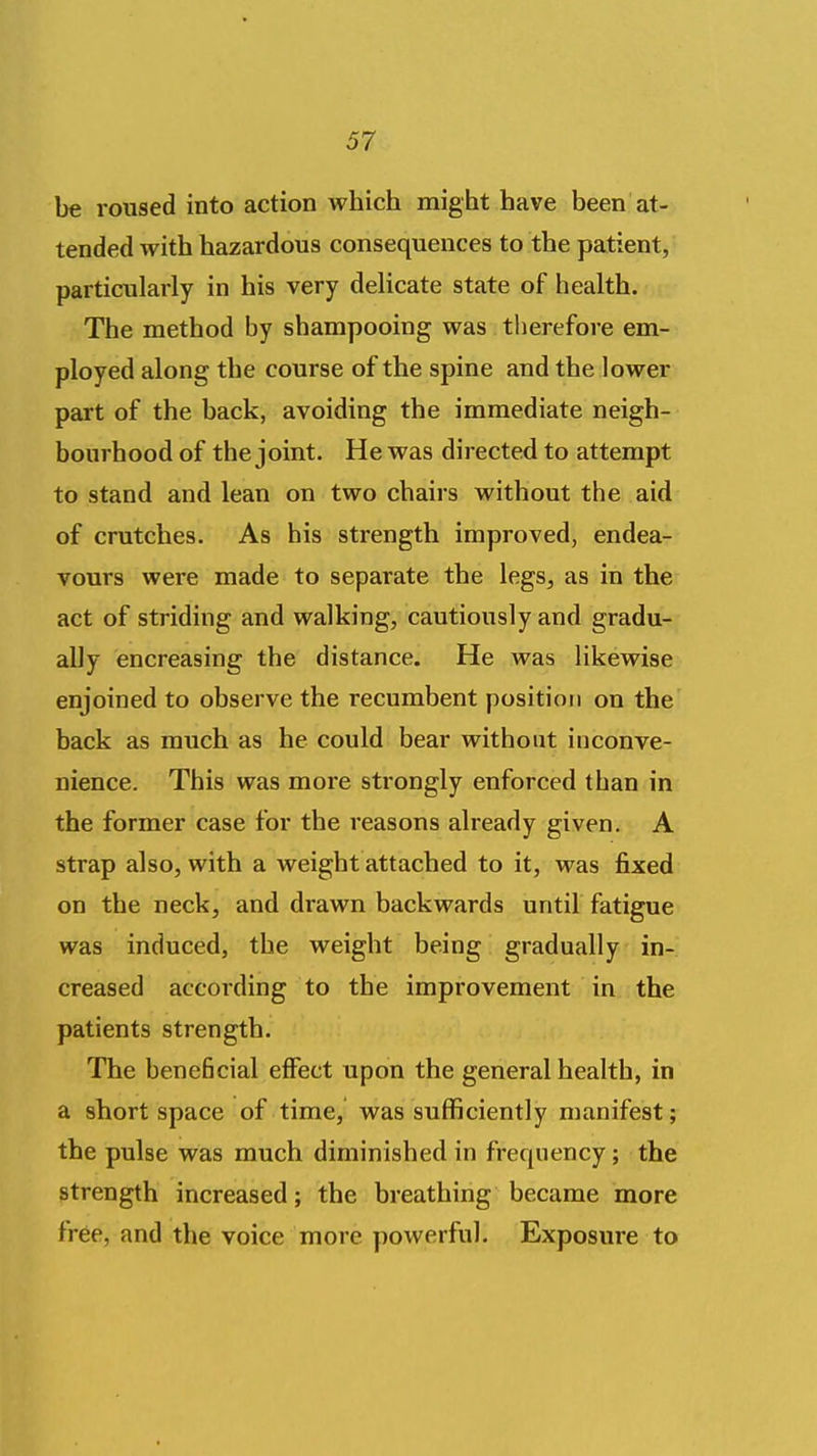 be roused into action which might have been at- tended with hazardous consequences to the patient, particularly in his very delicate state of health. The method by shampooing was therefore em- ployed along the course of the spine and the lower part of the back, avoiding the immediate neigh- bourhood of the joint. He was directed to attempt to stand and lean on two chairs without the aid of crutches. As his strength improved, endea- vours were made to separate the legs, as in the act of striding and walking, cautiously and gradu- ally encreasing the distance. He was likewise enjoined to observe the recumbent position on the back as much as he could bear without inconve- nience. This was more strongly enforced than in the former case for the reasons already given. A strap also, with a weight attached to it, was fixed on the neck, and drawn backwards until fatigue was induced, the weight being gradually in- creased according to the improvement in the patients strength. The beneficial effect upon the general health, in a short space of time, was sufficiently manifest; the pulse was much diminished in frequency; the strength increased; the breathing became more free, and the voice more powerful. Exposure to