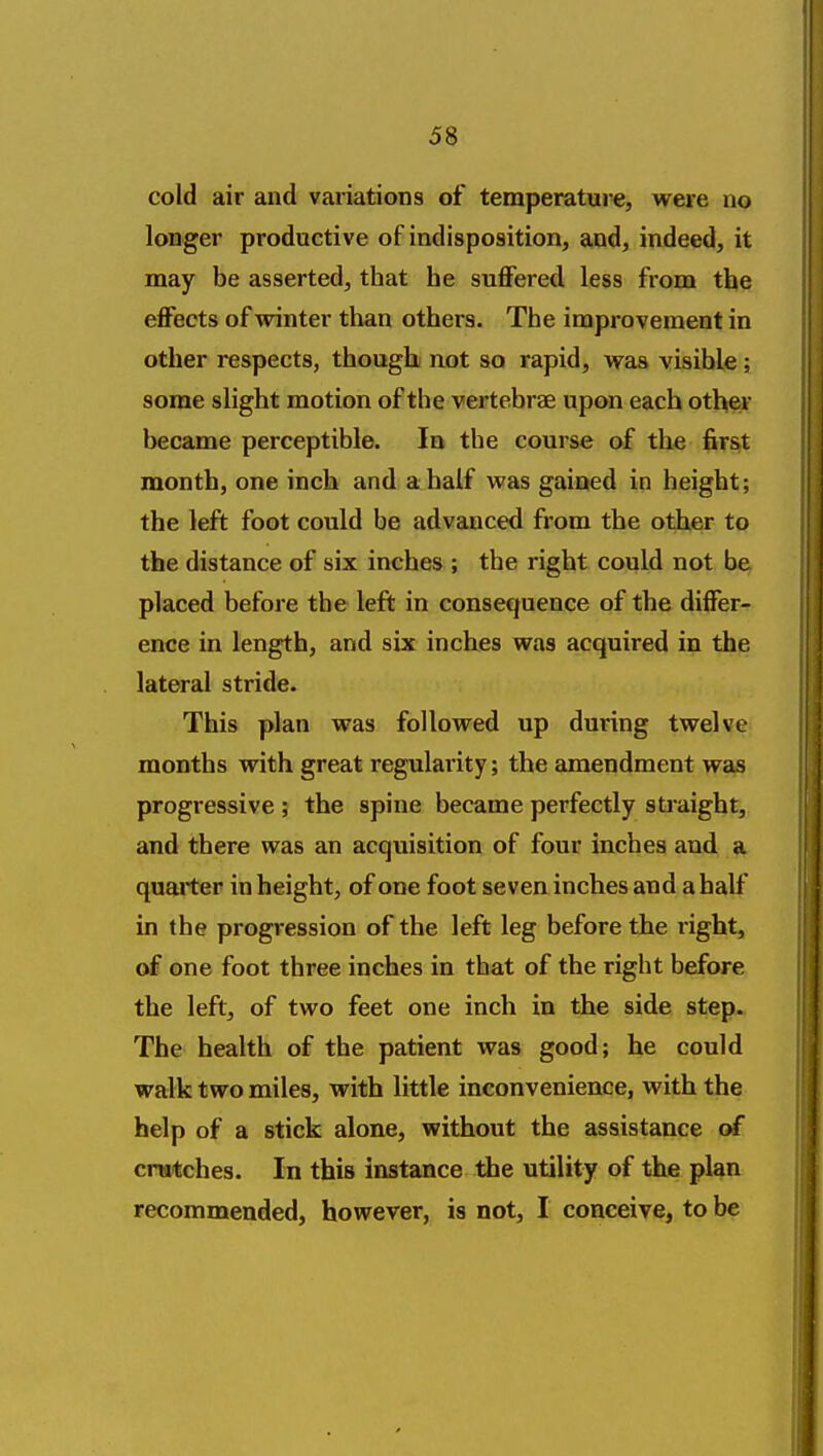 cold air and variations of temperature, were no longer productive of indisposition, and, indeed, it may be asserted, that he suffered less from the effects of winter than others. The improvement in other respects, though not so rapid, was visible; some slight motion of the vertebrae upon each other became perceptible. In the course of the first month, one inch and a half was gained in height; the left foot could be advanced from the other to the distance of six inches ; the right could not be placed before the left in consequence of the differ- ence in length, and six inches was acquired in the lateral stride. This plan was followed up during twelve months with great regularity; the amendment was progressive ; the spine became perfectly straight, and there was an acquisition of four inches and a quarter in height, of one foot seven inches and a half in the progression of the left leg before the right, of one foot three inches in that of the right before the left, of two feet one inch in the side step. The health of the patient was good; he could walk two miles, with little inconvenience, with the help of a stick alone, without the assistance of cratches. In this instance the utility of the plan recommended, however, is not, I conceive, to be