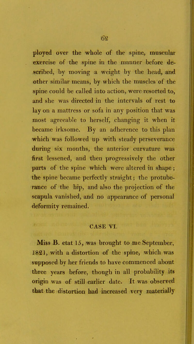 ployed over the whole of the spine, muscular exercise of the spine in the manner before de- scribed, by moving a weight by the head, and other similar means, by which the muscles of the spine could be called into action, were resorted to, and she was directed in the intervals of rest to lay on a mattress or sofa in any position that was most agreeable to herself, changing it when it became irksome. By an adherence to this plan which was followed up with steady perseverance during six months, the anterior curvature was first lessened, and then progressively the other parts of the spine which were altered in shape ; the spine became perfectly straight; the protube- rance of the hip, and also the projection of the scapula vanished, and no appearance of personal deformity remained. CASE VI. Miss B. etat 15, was brought to me September, 1821, with a distortion of the spine, which was supposed by her friends to have commenced about three years before, though in all probability its origin was of still earlier date. It was observed that the distortion had increased very materially