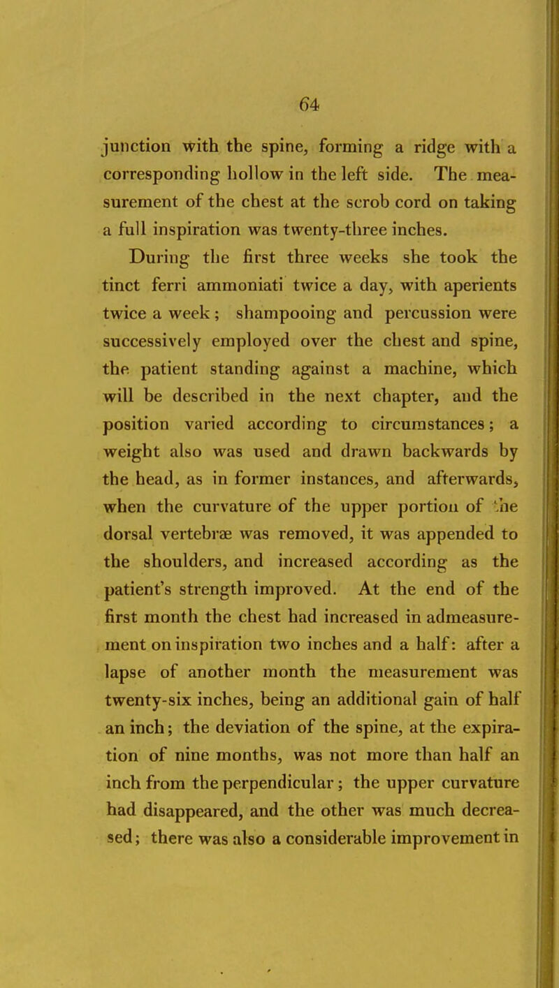 junction with the spine, forming a ridge with a corresponding hollow in the left side. The mea- surement of the chest at the scrob cord on taking a full inspiration was twenty-three inches. During the first three weeks she took the tinct ferri ammoniati twice a day, with aperients twice a week ; shampooing and percussion were successively employed over the chest and spine, the patient standing against a machine, which will be described in the next chapter, and the position varied according to circumstances; a weight also was used and drawn backwards by the head, as in former instances, and afterwards, when the curvature of the upper portion of 'he dorsal vertebrae was removed, it was appended to the shoulders, and increased according as the patient's strength improved. At the end of the first month the chest had increased in admeasure- ment on inspiration two inches and a half: after a lapse of another month the measurement was twenty-six inches, being an additional gain of half an inch; the deviation of the spine, at the expira- tion of nine months, was not more than half an inch from the perpendicular; the upper curvature had disappeared, and the other was much decrea- sed ; there was also a considerable improvement in