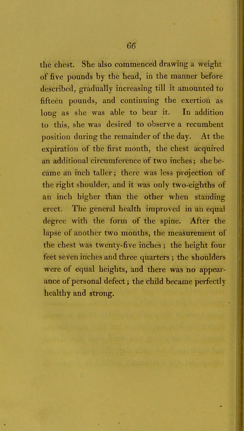 the cheat. She also commenced drawing a weight of five pounds by the head, in the manner before described, gradually increasing till it amounted to fifteen pounds, and continuing the exertioti as long as she was able to bear it. In addition to this, she was desired to observe a recumbent position during the remainder of the day. At the expiration of the first month, the chest acquired an additional circumference of two inches; she be- came an inch taller; there was less projection of the right shoulder, and it was only two-eighths of an inch higher than the other when standing erect. The general health improved in an equal degree with the form of the spine. After the lapse of another two months, the measurement of the chest was twenty-five inches; the height four feet seven inches and three quarters ; the shoulders were of equal heights, and there was no appear- ance of personal defect; the child became perfectly healthy and strong.