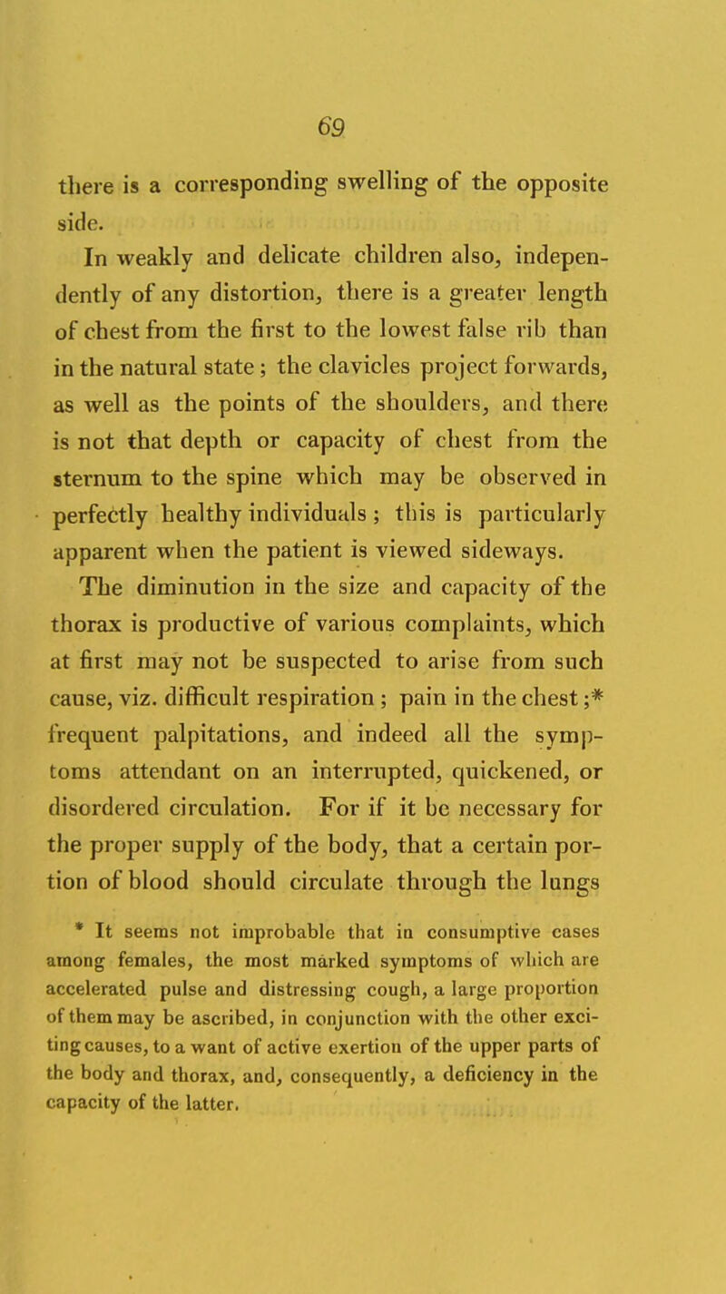 there is a corresponding swelling of the opposite side. In weakly and delicate children also, indepen- dently of any distortion, there is a greater length of chest from the first to the lowest false rib than in the natural state; the clavicles project forwards, as well as the points of the shoulders, and there is not that depth or capacity of chest from the sternum to the spine which may be observed in perfectly healthy individuals ; this is particularly apparent when the patient is viewed sideways. The diminution in the size and capacity of the thorax is productive of various complaints, which at first may not be suspected to arise from such cause, viz. difficult respiration ; pain in the chest ;* frequent palpitations, and indeed all the symp- toms attendant on an interrupted, quickened, or disordered circulation. For if it be necessary for the proper supply of the body, that a certain por- tion of blood should circulate through the lungs * It seems not improbable that ia consumptive cases among females, the most marked symptoms of which are accelerated pulse and distressing cough, a large proportion of them may be ascribed, in conjunction with the other exci- ting causes, to a want of active exertion of the upper parts of the body and thorax, and, consequently, a deficiency in the capacity of the latter.